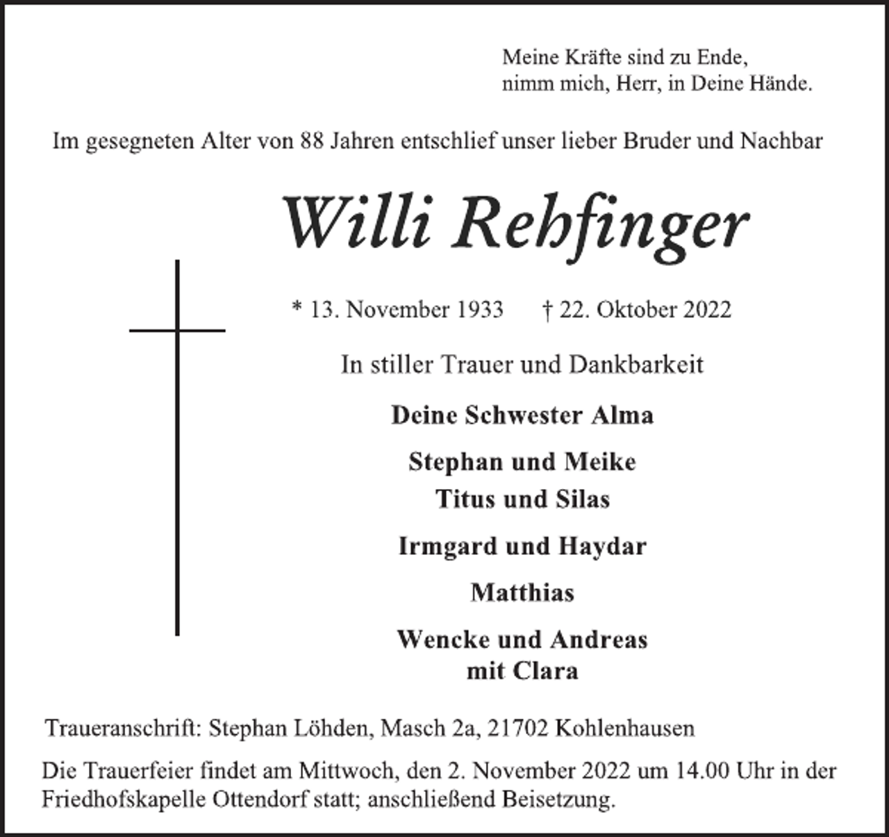 <p>Meine Kräfte sind zu Ende,<br />nimm mich, Herr, in Deine Hände.<br />Im gesegneten Alter von 88 Jahren entschlief unser lieber Bruder und Nachbar<br />Willi Rehfinger<br />* 13. November 1933 † 22. Oktober 2022<br />In stiller Trauer und Dankbarkeit<br />Deine Schwester Alma<br />Stephan und Meike<br />Titus und Silas<br />Irmgard und Haydar<br />Matthias<br />Wencke und Andreas<br />mit Clara<br />Traueranschrift: Stephan Löhden, Masch 2a, 21702 Kohlenhausen<br />Die Trauerfeier findet am Mittwoch, den 2. November 2022 um 14.00 Uhr in der<br />Friedhofskapelle Ottendorf statt; anschließend Beisetzung.</p>