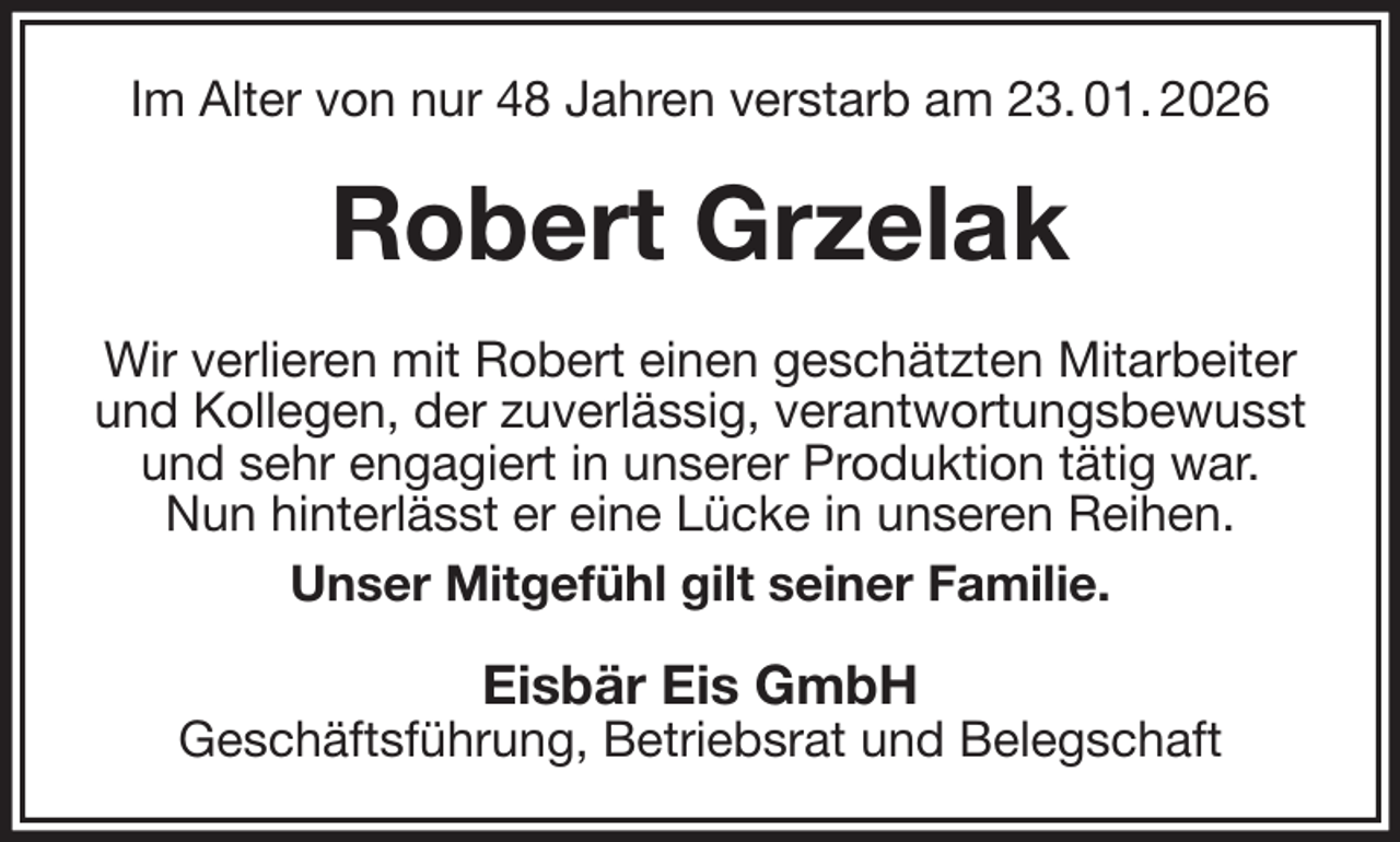 <p>Im Alter von nur 48 Jahren verstarb am 23. 01. 2026<br />Robert Grzelak<br />Wir verlieren mit Robert einen geschätzten Mitarbeiter und Kollegen, der zuverlässig, verantwortungsbewusst und sehr engagiert in unserer Produktion tätig war.<br />Nun hinterlässt er eine Lücke in unseren Reihen.<br />Unser Mitgefühl gilt seiner Familie.<br />Eisbär Eis GmbH<br />Geschäftsführung, Betriebsrat und Belegschaft</p>