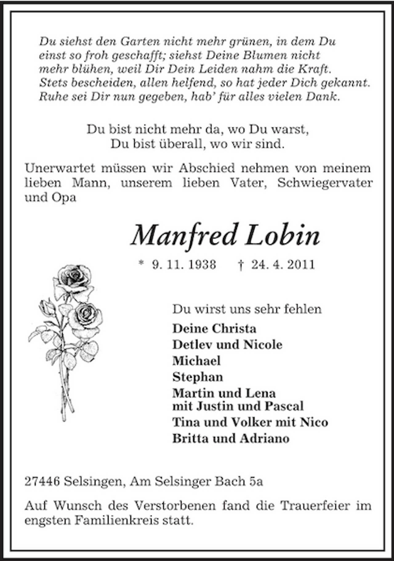 <p>Du siehst den Garten nicht mehr grünen, in dem Du<br />einst so froh geschafft; siehst Deine Blumen nicht<br />mehr blühen, weil Dir Dein Leiden nahm die Kraft.<br />Stets bescheiden, allen helfend, so hat jeder Dich gekannt.<br />Ruhe sei Dir nun gegeben, hab’ für alles vielen Dank.<br />Du bist nicht mehr da, wo Du warst,<br />Du bist überall, wo wir sind.<br />Unerwartet müssen wir Abschied nehmen von meinem lieben Mann, unserem lieben Vater, Schwiegervater<br />und Opa<br />Manfred Lobin<br />* 9. 11. 1938</p>
<p>† 24. 4. 2011<br />Du wirst uns sehr fehlen<br />Deine Christa<br />Detlev und Nicole<br />Michael<br />Stephan<br />Martin und Lena<br />mit Justin und Pascal<br />Tina und Volker mit Nico<br />Britta und Adriano<br />27446 Selsingen, Am Selsinger Bach 5a<br />Auf Wunsch des Verstorbenen fand die Trauerfeier im engsten Familienkreis statt.</p>