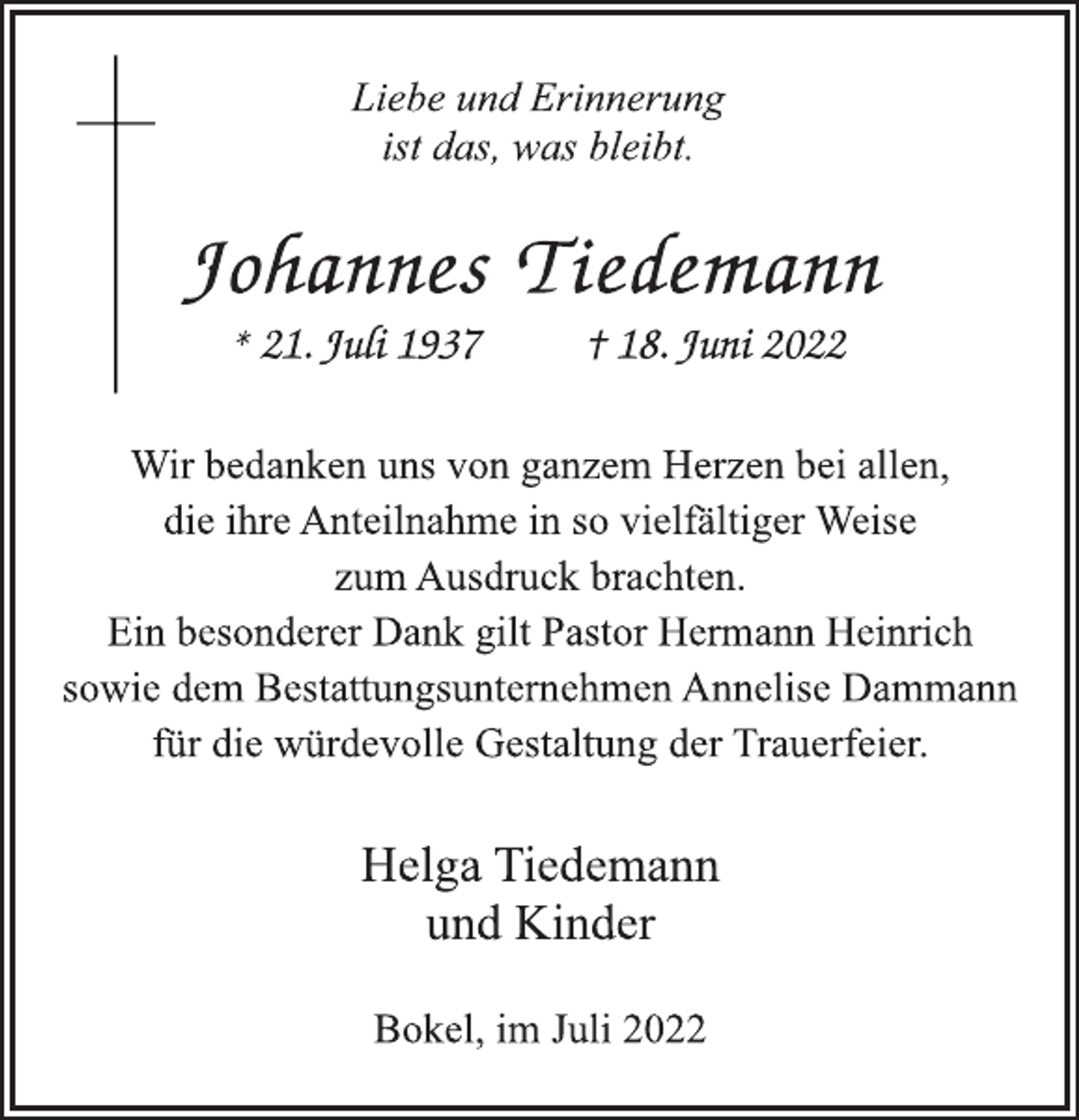 <p>Liebe und Erinnerung<br />ist das, was bleibt.<br />Johannes Tiedemann<br />* 21. Juli 1937 † 18. Juni 2022<br />Wir bedanken uns von ganzem Herzen bei allen,<br />die ihre Anteilnahme in so vielfältiger Weise<br />zum Ausdruck brachten.<br />Ein besonderer Dank gilt Pastor Hermann Heinrich<br />sowie dem Bestattungsunternehmen Annelise Dammann<br />für die würdevolle Gestaltung der Trauerfeier.<br />Helga Tiedemann<br />und Kinder<br />Bokel, im Juli 2022</p>