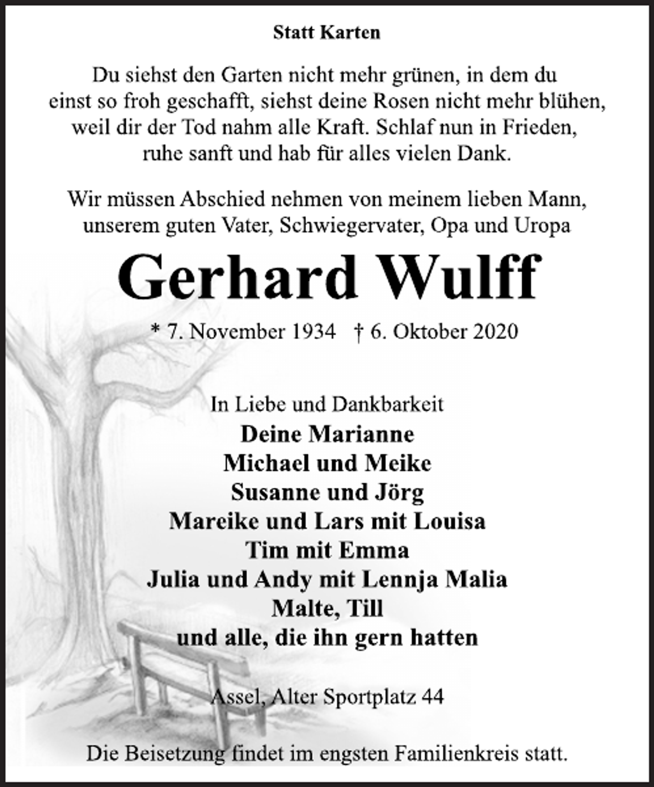 <p>Statt Karten<br />Du siehst den Garten nicht mehr grünen, in dem du einst so froh geschafft, siehst deine Rosen nicht mehr blühen, weil dir der Tod nahm alle Kraft. Schlaf nun in Frieden, ruhe sanft und hab für alles vielen Dank.<br />Wir müssen Abschied nehmen von meinem lieben Mann, unserem guten Vater, Schwiegervater, Opa und Uropa<br />Gerhard Wulff<br />* 7. November 1934 † 6. Oktober 2020<br />In Liebe und Dankbarkeit<br />Deine Marianne<br />Michael und Meike<br />Susanne und Jörg<br />Mareike und Lars mit Louisa<br />Tim mit Emma<br />Julia und Andy mit Lennja Malia<br />Malte, Till<br />und alle, die ihn gern hatten<br />Assel, Alter Sportplatz 44<br />Die Beisetzung findet im engsten Familienkreis statt.</p>