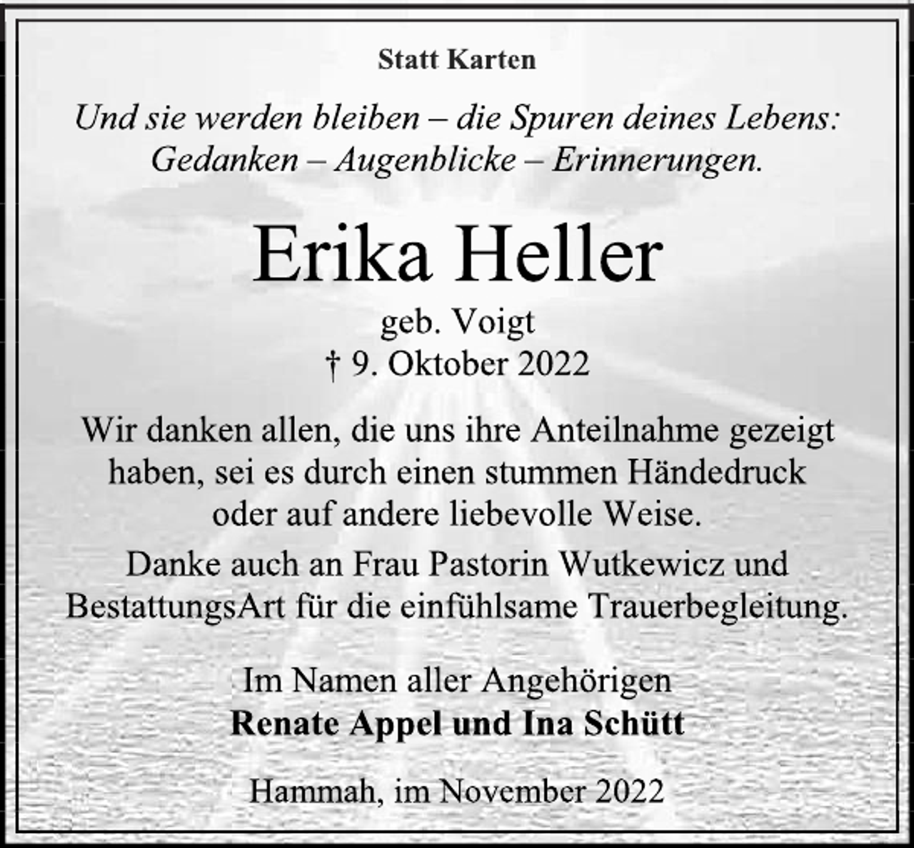 <p>Statt Karten<br />Und sie werden bleiben - die Spuren deines Lebens:<br />Gedanken - Augenblicke - Erinnerungen.<br />Erika Heller<br />geb. Voigt<br />+ 9. Oktober 2022<br />Wir danken allen, die uns ihre Anteilnahme gezeigt haben, sei es durch einen stummen Händedruck oder auf andere liebevolle Weise.<br />Danke auch an Frau Pastorin Wutkewicz und BestattungsArt für die einfühlsame Trauerbegleitung.<br />Im Namen aller Angehörigen<br />Renate Appel und Ina Schütt<br />Hammah, im November 2022</p>