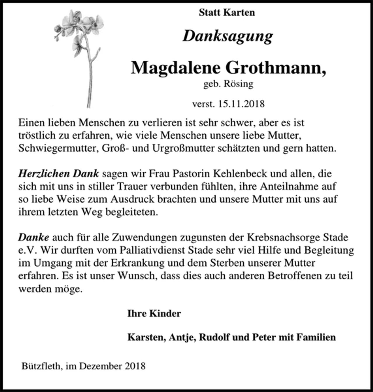 <p>Statt Karten<br />Danksagung<br />Magdalene Grothmann,<br />geb. Rösing<br />verst. 15.11.2018<br />Einen lieben Menschen zu verlieren ist sehr schwer, aber es ist<br />tröstlich zu erfahren, wie viele Menschen unsere liebe Mutter,<br />Schwiegermutter, Groß- und Urgroßmutter schätzten und gern hatten.</p><p>Herzlichen Dank sagen wir Frau Pastorin Kehlenbeck und allen, die<br />sich mit uns in stiller Trauer verbunden fühlten, ihre Anteilnahme auf so liebe Weise zum Ausdruck brachten und unsere Mutter mit uns auf ihrem letzten Weg begleiteten.</p><p>Danke auch für alle Zuwendungen zugunsten der Krebsnachsorge Stade e.V. Wir durften vom Palliativdienst Stade sehr viel Hilfe und Begleitung im Umgang mit der Erkrankung und dem Sterben unserer Mutter erfahren. Es ist unser Wunsch, dass dies auch anderen Betroffenen zu teil werden möge.<br />Ihre Kinder<br />Karsten, Antje, Rudolf und Peter mit Familien<br />Bützfleth, im Dezember 2018</p>