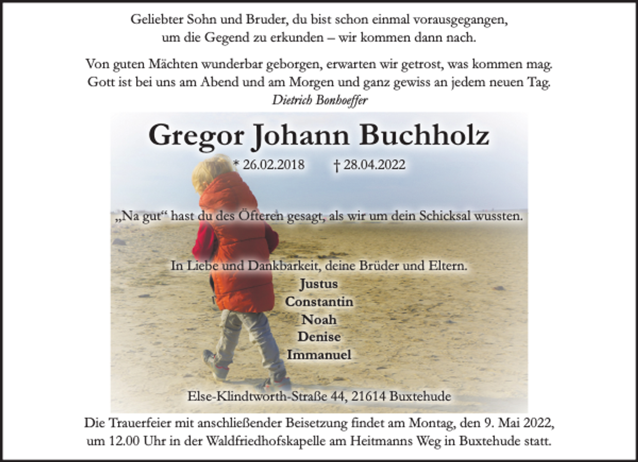 <p>Geliebter Sohn und Bruder, du bist schon einmal vorausgegangen, um die Gegend zu erkunden - wir kommen dann nach.<br />Von guten Mächten wunderbar geborgen, erwarten wir getrost, was kommen mag. Gott ist bei uns am Abend und am Morgen und ganz gewiss an jedem neuen Tag. Dietrich Bonhoeffer<br />Gregor Johann Buchholz<br />* 26.02.2018 † 24.04.2022<br />„Na gut“ hast du des Öfteren gesagt, als wir um dein Schicksal wussten. In Liebe und Dankbarkeit, deine Brüder und Eltern.</p>
<p>Justus<br />Constantin<br />Noah<br />Denise<br />Immanuel</p>
<p>Else-Klindtworth-Straße 44, 21614 Buxtehude<br />Die Trauerfeier mit anschließender Beisetzung findet am Montag, den 9. Mai 2022, um 12.00 Uhr in der Waldfriedhofskapelle am Heitmanns Weg in Buxtehude statt.</p>