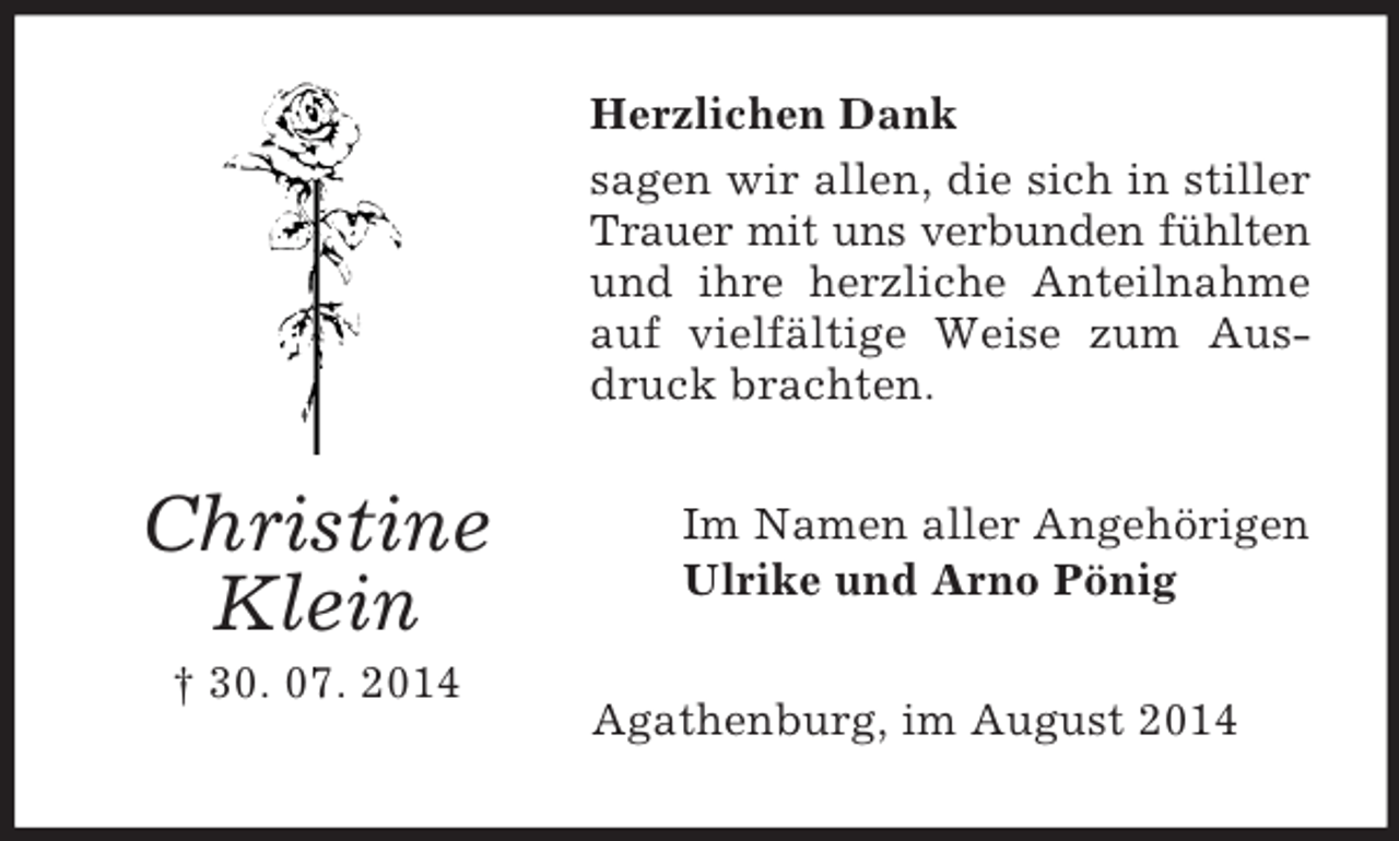 <p>Christine<br />Klein<br />† 30. 07. 2014<br />Herzlichen Dank<br />sagen wir allen, die sich in stiller Trauer mit uns verbunden fühlten<br />und ihre herzliche Anteilnahme auf vielfältige Weise zum Ausdruck brachten.<br />Im Namen aller Angehörigen<br />Ulrike und Arno Pönig<br />Agathenburg, im August 2014</p>