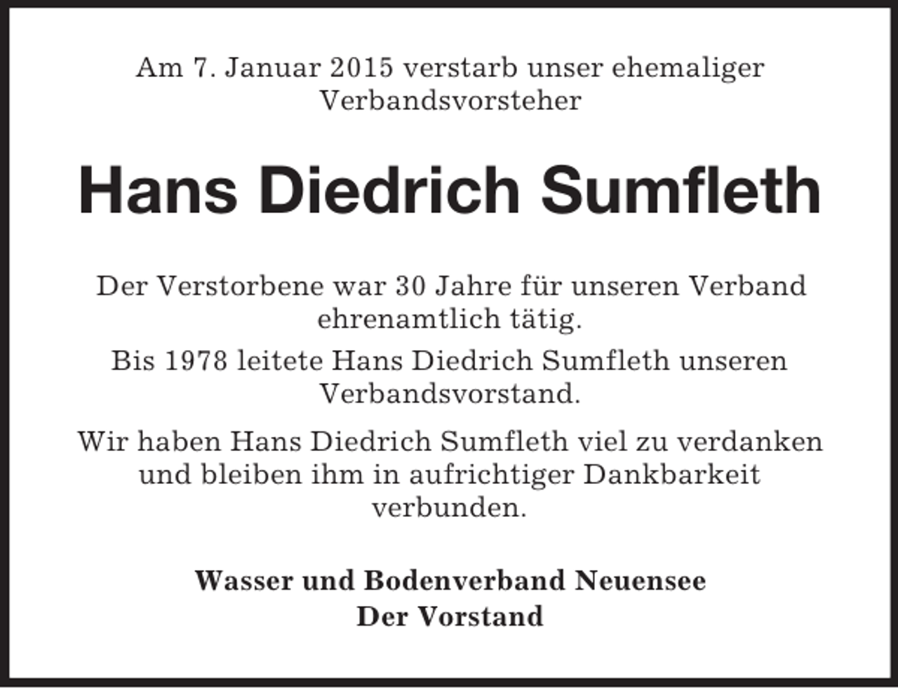 <p>Am 7. Januar 2015 verstarb unser ehemaliger<br />Verbandsvorsteher<br />Hans Diedrich Sumfleth<br />Der Verstorbene war 30 Jahre für unseren Verband<br />ehrenamtlich tätig.<br />Bis 1978 leitete Hans Diedrich Sumfleth unseren<br />Verbandsvorstand.<br />Wir haben Hans Diedrich Sumfleth viel zu verdanken und bleiben ihm in aufrichtiger Dankbarkeit<br />verbunden.<br />Wasser und Bodenverband Neuensee<br />Der Vorstand</p>