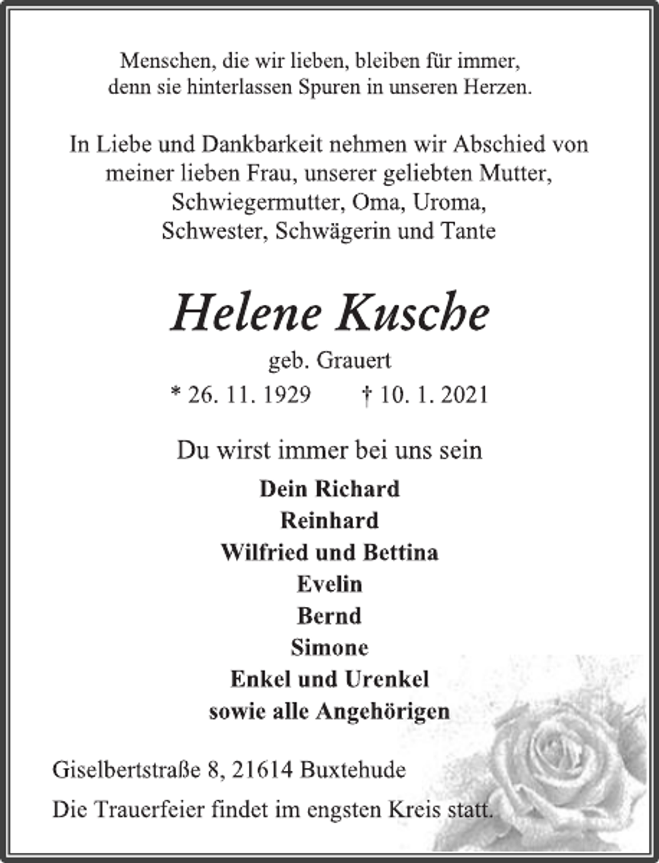 <p>Menschen, die wir lieben, bleiben für immer,<br />denn sie hinterlassen Spuren in unseren Herzen.<br />In Liebe und Dankbarkeit nehmen wir Abschied von<br />meiner lieben Frau, unserer geliebten Mutter,<br />Schwiegermutter, Oma, Uroma,<br />Schwester, Schwägerin und Tante<br />Helene Kusche<br />geb. Grauert<br />* 26. 11. 1929 † 10. 1. 2021<br />Du wirst immer bei uns sein<br />Dein Richard<br />Reinhard<br />Wilfried und Bettina<br />Evelin<br />Bernd<br />Simone<br />Enkel und Urenkel<br />sowie alle Angehörigen<br />Die Trauerfeier findet im engsten Kreis statt.<br />Giselbertstraße 8, 21614 Buxtehude</p>