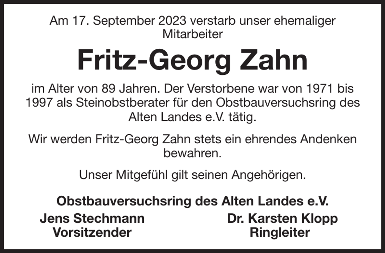 <p>Am 17. September 2023 verstarb unser ehemaliger<br />Mitarbeiter<br />Fritz-Georg Zahn<br />im Alter von 89 Jahren. Der Verstorbene war von 1971 bis 1997 als Steinobstberater für den Obstbauversuchsring des Alten Landes e.V. tätig.<br />Wir werden Fritz-Georg Zahn stets ein ehrendes Andenken bewahren.<br />Unser Mitgefühl gilt seinen Angehörigen.<br />Obstbauversuchsring des Alten Landes e.V.<br />Jens Stechmann Dr. Karsten Klopp<br />Vorsitzender Ringleiter</p>
