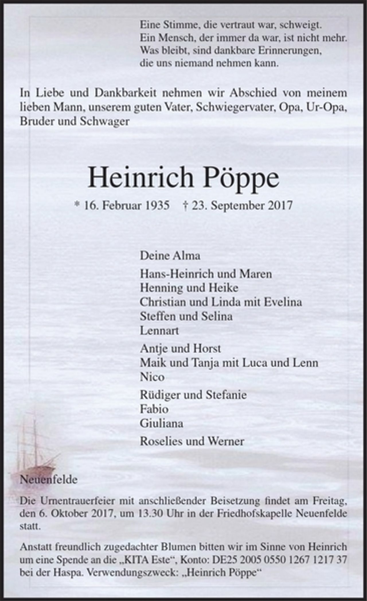 <p>Eine Stimme, die vertraut war, schweigt.<br />Ein Mensch, der immer da war, ist nicht mehr.<br />Was bleibt, sind dankbare Erinnerungen,<br />die uns niemand nehmen kann.</p><p>In Liebe und Dankbarkeit nehmen wir Abschied von meinem lieben Mann, unserem guten Vater, Schwiegervater, Opa, Ur-Opa, Bruder und Schwager</p><p>Heinrich Pöppe</p><p>* 16. Februar 1935 † 23. September 2017</p><p>Deine Alma<br />Hans-Heinrich und Maren<br />Henning und Heike<br />Christian und Linda mit Evelina<br />Steffen und Selina<br />Lennart<br />Antje und Horst<br />Maik und Tanja mit Luca und Lenn<br />Nico<br />Rüdiger und Stefanie<br />Fabio<br />Giuliana<br />Roselies und Werner</p><p>Neuenfelde</p><p>Die Urnentrauerfeier mit anschließender Beisetzung findet am Freitag, den 6. Oktober 2017, um 13.30 Uhr in der Friedhofskapelle Neuenfelde statt.</p><p>Anstatt freundlich zugedachter Blumen bitten wir im Sinne von Heinrich um eine Spende an die „KITA Este“, Konto: DE25 2005 0550 1267 1217 37 bei der Haspa.<br />Verwendungszweck: „Heinrich Pöppe“</p>