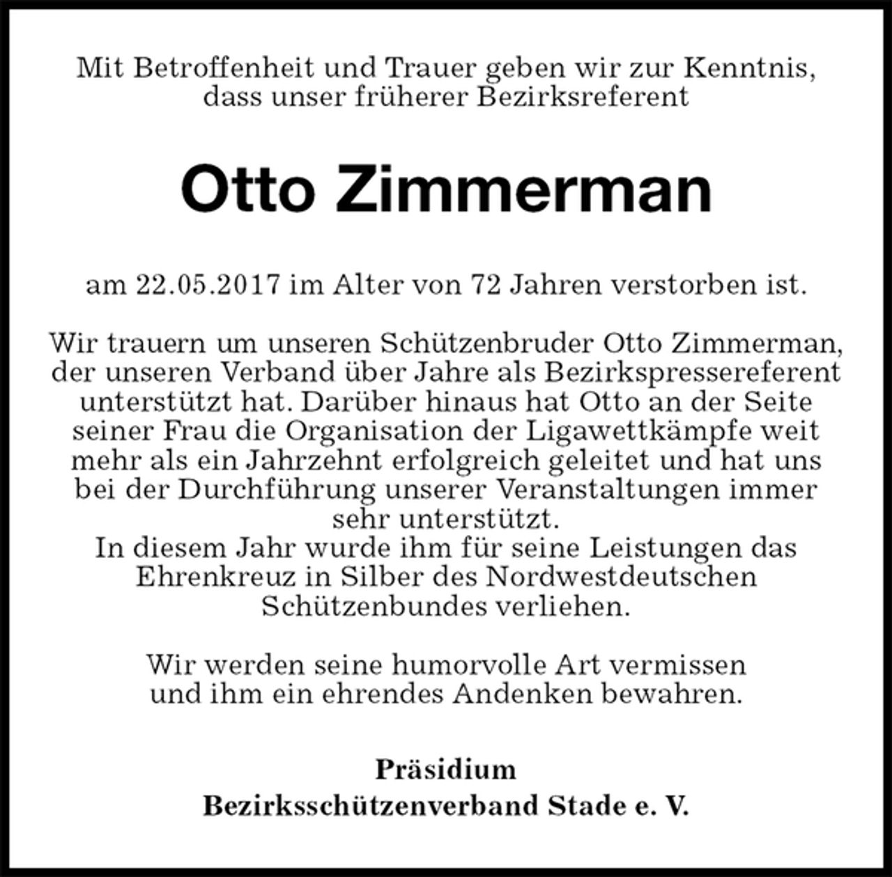 <p>Mit Betroffenheit und Trauer geben wir zur Kenntnis,<br />dass unser früherer Bezirksreferent<br />Otto Zimmerman<br />am 22.05.2017 im Alter von 72 Jahren verstorben ist.</p>
<p>Wir trauern um unseren Schützenbruder Otto Zimmerman,<br />der unseren Verband über Jahre als Bezirkspressereferent unterstützt hat. Darüber hinaus hat Otto an der Seite<br />seiner Frau die Organisation der Ligawettkämpfe weit mehr als ein Jahrzehnt erfolgreich geleitet und hat uns bei der Durchführung unserer Veranstaltungen immer sehr unterstützt.<br />In diesem Jahr wurde ihm für seine Leistungen das<br />Ehrenkreuz in Silber des Nordwestdeutschen<br />Schützenbundes verliehen.</p>
<p>Wir werden seine humorvolle Art vermissen<br />und ihm ein ehrendes Andenken bewahren.<br />Präsidium<br />Bezirksschützenverband Stade e. V.</p>