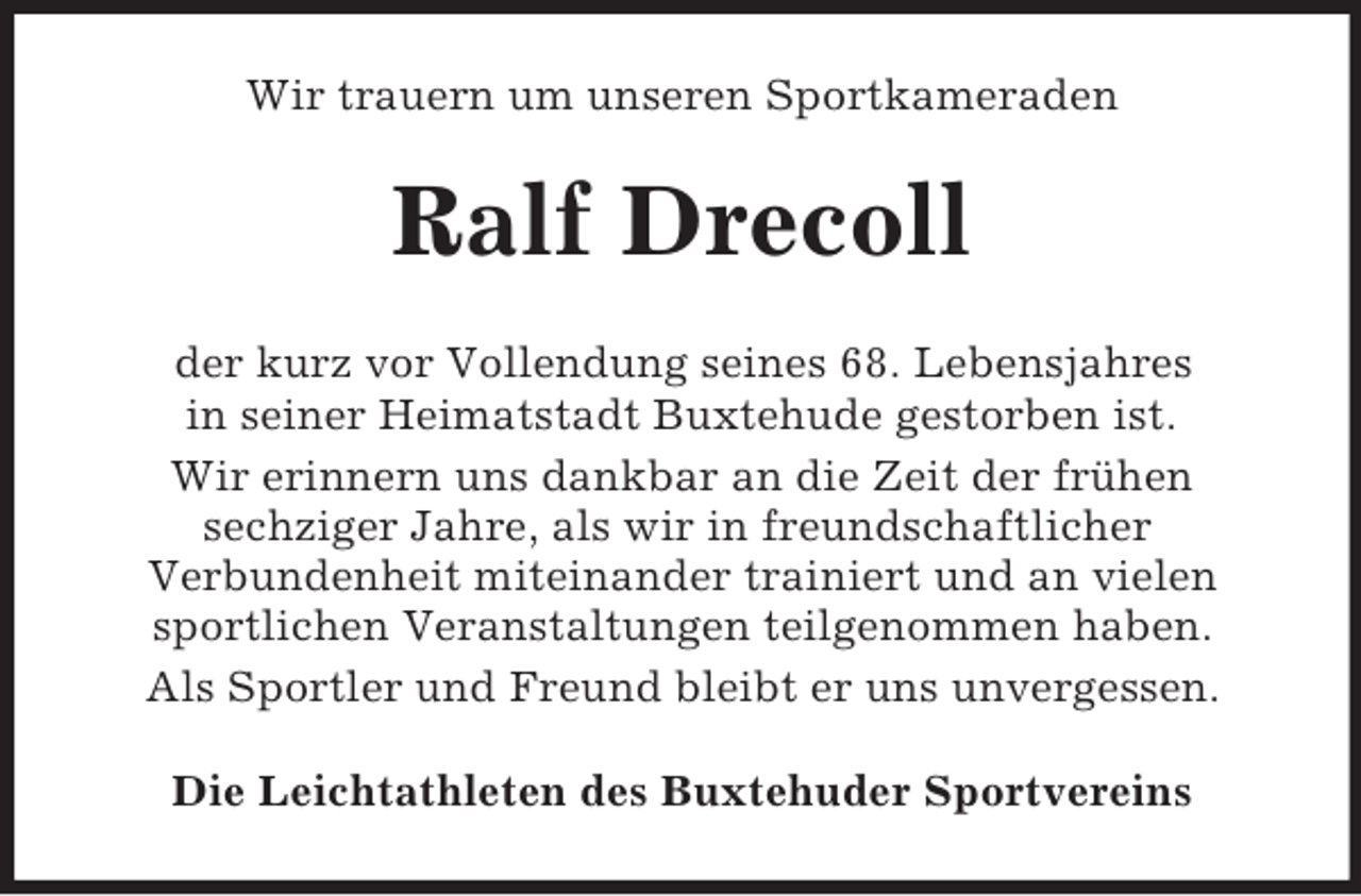 <p>Wir trauern um unseren Sportkameraden</p><p>Ralf Drecoll<br />der kurz vor Vollendung seines 68. Lebensjahres<br />in seiner Heimatstadt Buxtehude gestorben ist.<br />Wir erinnern uns dankbar an die Zeit der frühen<br />sechziger Jahre, als wir in freundschaftlicher<br />Verbundenheit miteinander trainiert und an vielen<br />sportlichen Veranstaltungen teilgenommen haben.<br />Als Sportler und Freund bleibt er uns unvergessen.<br />Die Leichtathleten des Buxtehuder Sportvereins</p>