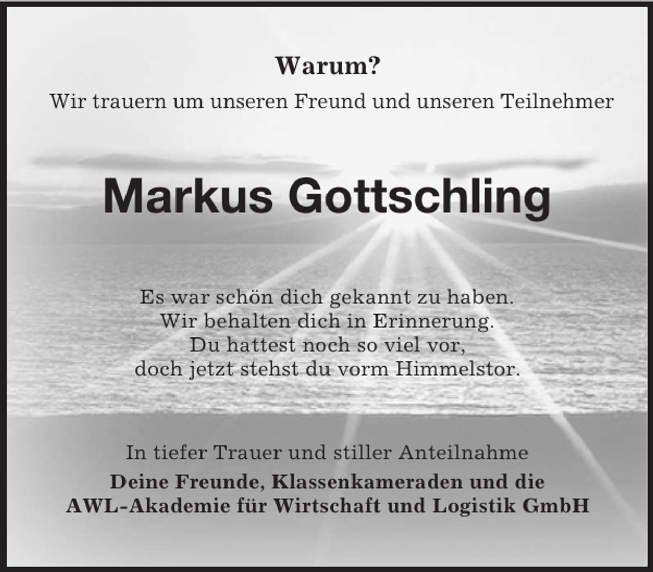 <p>Warum?<br />Wir trauern um unseren Freund und unseren Teilnehmer</p><p>Markus Gottschling<br />Es war schön dich gekannt zu haben.<br />Wir behalten dich in Erinnerung.<br />Du hattest noch so viel vor,<br />doch jetzt stehst du vorm Himmelstor.</p><p>In tiefer Trauer und stiller Anteilnahme<br />Deine Freunde, Klassenkameraden und die<br />AWL-Akademie für Wirtschaft und Logistik GmbH</p>