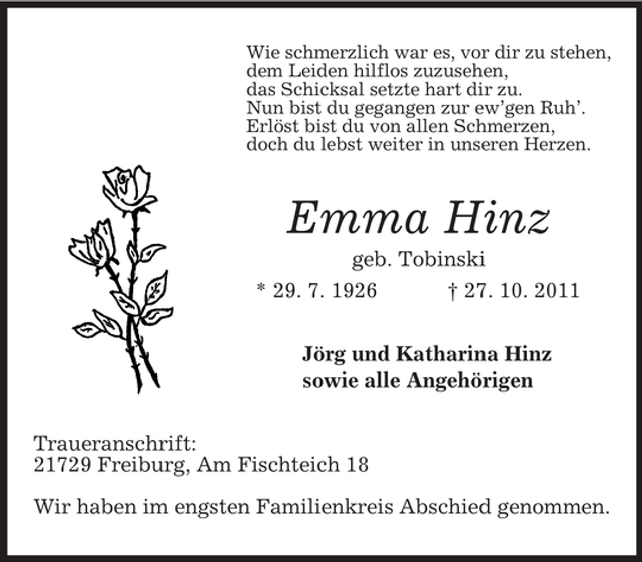 <p>Wie schmerzlich war es, vor dir zu stehen,<br />dem Leiden hilflos zuzusehen,<br />das Schicksal setzte hart dir zu.<br />Nun bist du gegangen zur ew’gen Ruh’.<br />Erlöst bist du von allen Schmerzen,<br />doch du lebst weiter in unseren Herzen.<br />Emma Hinz<br />geb. Tobinski<br />* 29. 7. 1926 † 27. 10. 2011<br />Jörg und Katharina Hinz<br />sowie alle Angehörigen<br />Traueranschrift:<br />21729 Freiburg, Am Fischteich 18</p><p>Wir haben im engsten Familienkreis Abschied genommen.</p>