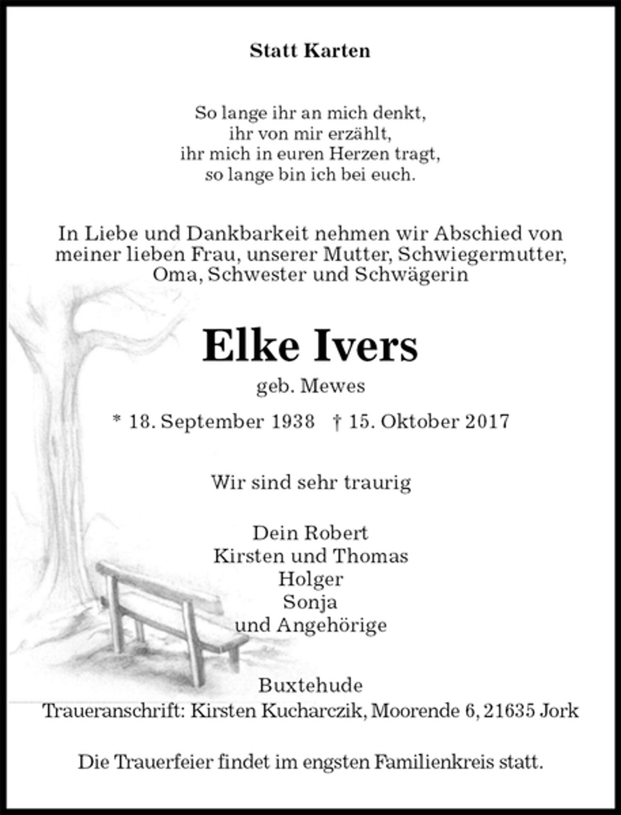 <p>Statt Karten<br />So lange ihr an mich denkt,<br />ihr von mir erzählt,<br />ihr mich in euren Herzen tragt,<br />so lange bin ich bei euch.<br />In Liebe und Dankbarkeit nehmen wir Abschied von<br />meiner lieben Frau, unserer Mutter, Schwiegermutter,<br />Oma, Schwester und Schwägerin<br />Elke Ivers<br />geb. Mewes<br />* 18. September 1938 † 15. Oktober 2017<br />Wir sind sehr traurig</p><p>Dein Robert<br />Kirsten und Thomas<br />Holger<br />Sonja<br />und Angehörige<br />Buxtehude<br />Traueranschrift: Kirsten Kucharczik, Moorende 6, 21635 Jork</p><p>Die Trauerfeier findet im engsten Familienkreis statt.</p>