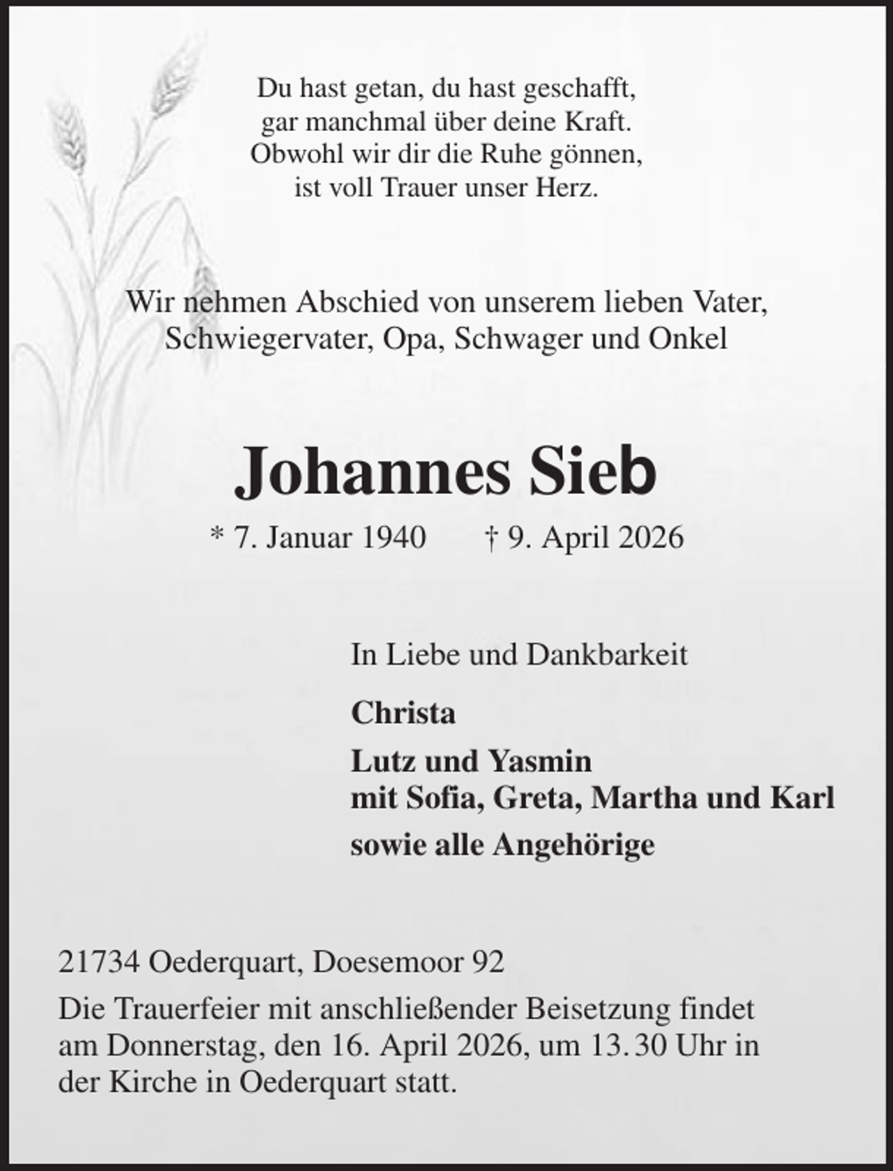 <p>Du hast getan, du hast geschafft,<br />gar manchmal über deine Kraft.<br />Obwohl wir dir die Ruhe gönnen,<br />ist voll Trauer unser Herz.<br />Wir nehmen Abschied von unserem lieben Vater,<br />Schwiegervater, Opa, Schwager und Onkel<br />Johannes Sieb<br />* 7. Januar 1940 † 9. April 2026<br />In Liebe und Dankbarkeit<br />Christa<br />Lutz und Yasmin<br />mit Sofia, Greta, Martha und Karl<br />sowie alle Angehörige<br />21734 Oederquart, Doesemoor 92<br />Die Trauerfeier mit anschließender Beisetzung findet<br />am Donnerstag, den 16. April 2026, um 13. 30 Uhr in<br />der Kirche in Oederquart statt.</p>