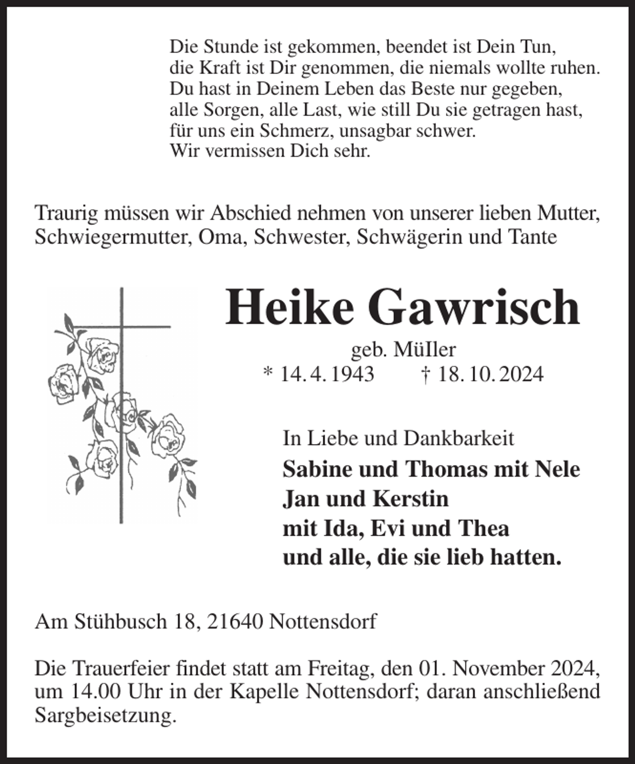 <p>Die Stunde ist gekommen, beendet ist Dein Tun,<br />die Kraft ist Dir genommen, die niemals wollte ruhen.<br />Du hast in Deinem Leben das Beste nur gegeben,<br />alle Sorgen, alle Last, wie still Du sie getragen hast,<br />für uns ein Schmerz, unsagbar schwer.<br />Wir vermissen Dich sehr.<br />Traurig müssen wir Abschied nehmen von unserer lieben Mutter,<br />Schwiegermutter, Oma, Schwester, Schwägerin und Tante<br />Heike Gawrisch<br />geb. MüIler<br />* 14. 4. 1943 † 18. 10. 2024<br />In Liebe und Dankbarkeit<br />Sabine und Thomas mit Nele<br />Jan und Kerstin<br />mit Ida, Evi und Thea<br />und alle, die sie lieb hatten.<br />Am Stühbusch 18, 21640 Nottensdorf</p><p>Die Trauerfeier findet statt am Freitag, den 01. November 2024,<br />um 14.00 Uhr in der Kapelle Nottensdorf; daran anschließend Sargbeisetzung.</p>