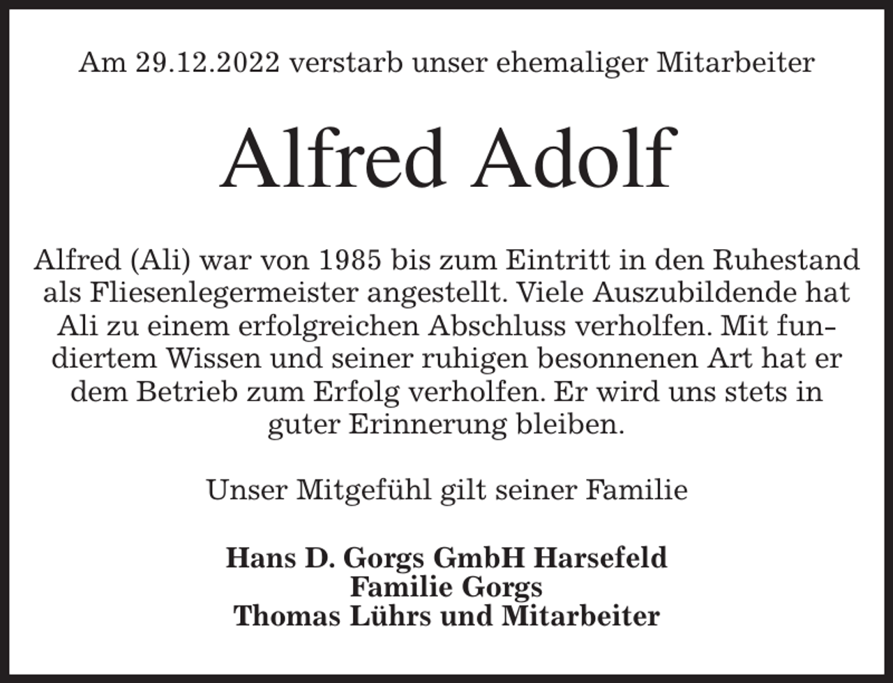 <p>Am 29.12.2022 verstarb unser ehemaliger Mitarbeiter<br />Alfred Adolf<br />Alfred (Ali) war von 1985 bis zum Eintritt in den Ruhestand als Fliesenlegermeister angestellt. Viele Auszubildende hat Ali zu einem erfolgreichen Abschluss verholfen. Mit fundiertem Wissen und seiner ruhigen besonnenen Art hat er dem Betrieb zum Erfolg verholfen. Er wird uns stets in<br />guter Erinnerung bleiben.</p><p>Unser Mitgefühl gilt seiner Familie<br />Hans D. Gorgs GmbH Harsefeld<br />Familie Gorgs<br />Thomas Lührs und Mitarbeiter</p>