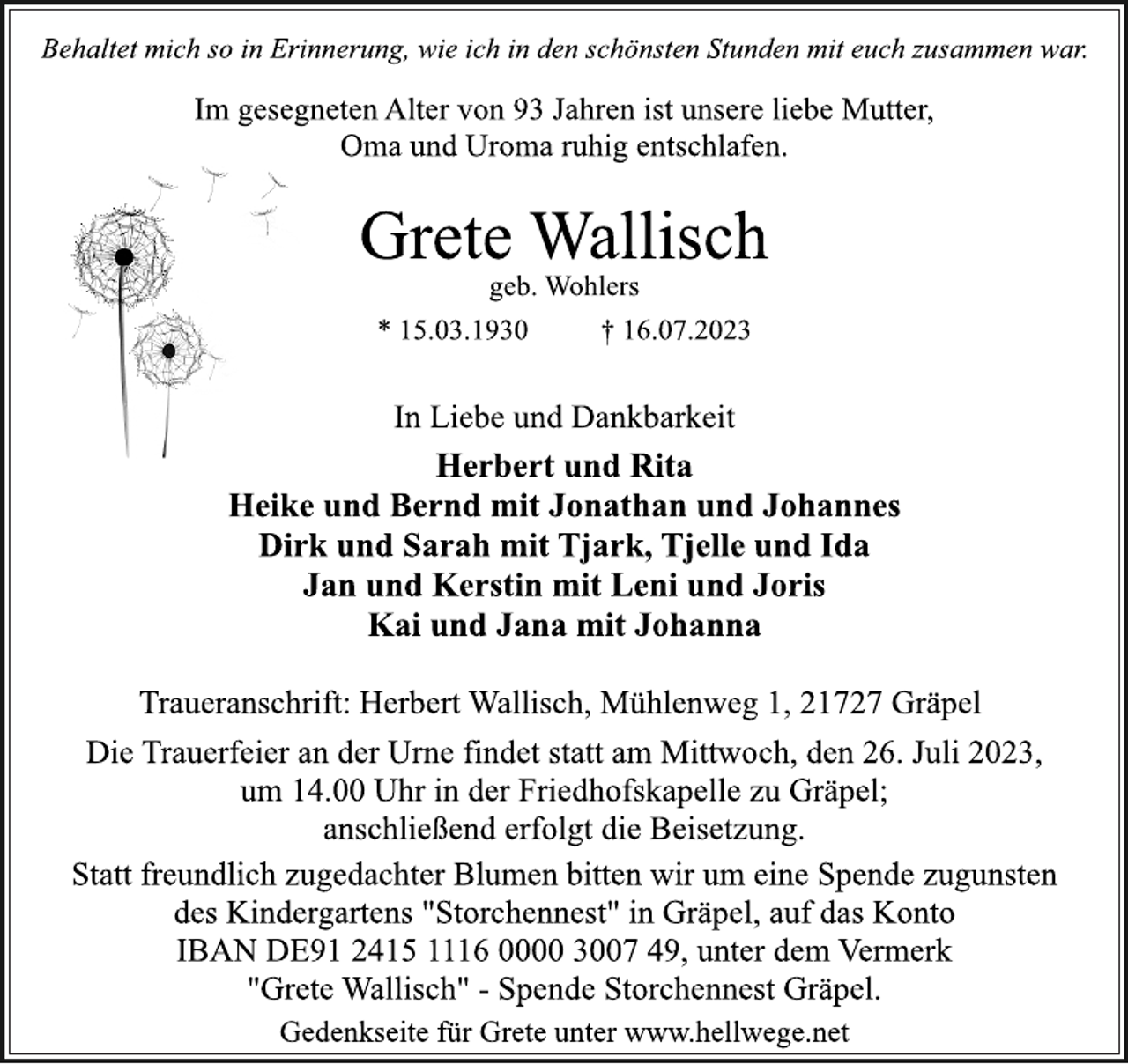 <p>Behaltet mich so in Erinnerung, wie ich in den schönsten Stunden mit euch zusammen war.<br />Im gesegneten Alter von 93 Jahren ist unsere liebe Mutter,<br />Oma und Uroma ruhig entschlafen.<br />Grete Wallisch<br />geb. Wohlers<br />* 15.03.1930 † 16.07.2023<br />In Liebe und Dankbarkeit<br />Herbert und Rita<br />Heike und Bernd mit Jonathan und Johannes<br />Dirk und Sarah mit Tjark, Tjelle und Ida<br />Jan und Kerstin mit Leni und Joris<br />Kai und Jana mit Johanna<br />Traueranschrift: Herbert Wallisch, Mühlenweg 1, 21727 Gräpel<br />Die Trauerfeier an der Urne findet statt am Mittwoch, den 26. Juli 2023,<br />um 14.00 Uhr in der Friedhofskapelle zu Gräpel;<br />anschließend erfolgt die Beisetzung.<br />Statt freundlich zugedachter Blumen bitten wir um eine Spende zugunsten<br />des Kindergartens "Storchennest" in Gräpel, auf das Konto<br />IBAN DE91 2415 1116 0000 3007 49, unter dem Vermerk<br />"Grete Wallisch" - Spende Storchennest Gräpel.<br />Gedenkseite für Grete unter www.hellwege.net</p>