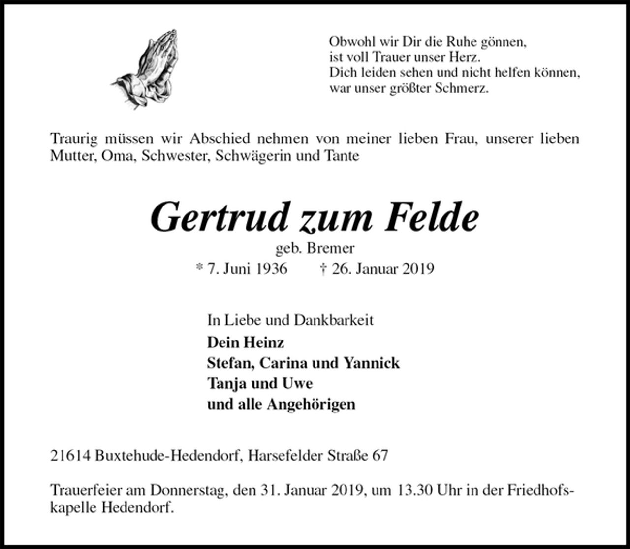 <p>Obwohl wir Dir die Ruhe gönnen,<br />ist voll Trauer unser Herz.<br />Dich leiden sehen und nicht helfen können,<br />war unser größter Schmerz.<br />Traurig müssen wir Abschied nehmen von meiner lieben Frau, unserer lieben<br />Mutter, Oma, Schwester, Schwägerin und Tante<br />Gertrud zum Felde<br />geb. Bremer<br />* 7. Juni 1936 † 26. Januar 2019<br />In Liebe und Dankbarkeit<br />Dein Heinz<br />Stefan, Carina und Yannick<br />Tanja und Uwe<br />und alle Angehörigen<br />21614 Buxtehude-Hedendorf, Harsefelder Straße 67</p><p>Trauerfeier am Donnerstag, den 31. Januar 2019, um 13.30 Uhr in der Friedhofskapelle Hedendorf.</p>