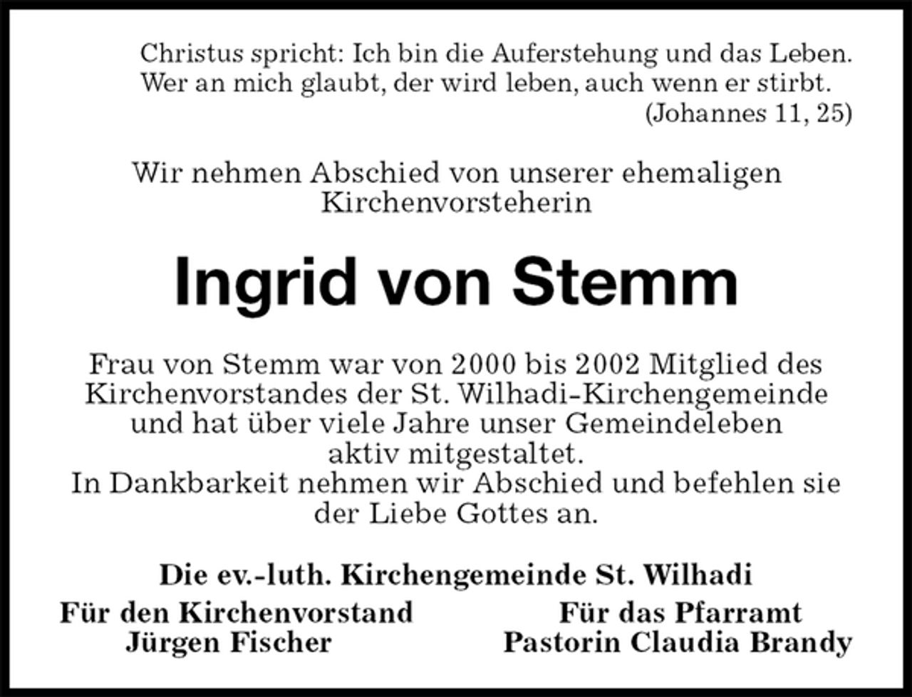 <p>Christus spricht: Ich bin die Auferstehung und das Leben.<br />Wer an mich glaubt, der wird leben, auch wenn er stirbt.<br />(Johannes 11, 25)<br />Wir nehmen Abschied von unserer ehemaligen<br />Kirchenvorsteherin<br />Ingrid von Stemm<br />Frau von Stemm war von 2000 bis 2002 Mitglied des Kirchenvorstandes der St. Wilhadi-Kirchengemeinde und hat über viele Jahre unser Gemeindeleben<br />aktiv mitgestaltet.<br />In Dankbarkeit nehmen wir Abschied und befehlen sie der Liebe Gottes an.<br />Die ev.-luth. Kirchengemeinde St. Wilhadi<br />Für den Kirchenvorstand Für das Pfarramt<br />Jürgen Fischer Pastorin Claudia Brandy</p>