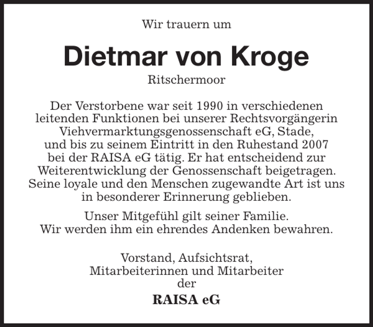 <p>Wir trauern um<br />Dietmar von Kroge<br />Ritschermoor<br />Der Verstorbene war seit 1990 in verschiedenen<br />leitenden Funktionen bei unserer Rechtsvorgängerin Viehvermarktungsgenossenschaft eG, Stade,<br />und bis zu seinem Eintritt in den Ruhestand 2007<br />bei der RAISA eG tätig. Er hat entscheidend zur<br />Weiterentwicklung der Genossenschaft beigetragen. Seine loyale und den Menschen zugewandte Art ist uns in besonderer Erinnerung geblieben.<br />Unser Mitgefühl gilt seiner Familie.<br />Wir werden ihm ein ehrendes Andenken bewahren.<br />Vorstand, Aufsichtsrat,<br />Mitarbeiterinnen und Mitarbeiter<br />der<br />RAISA eG</p>
