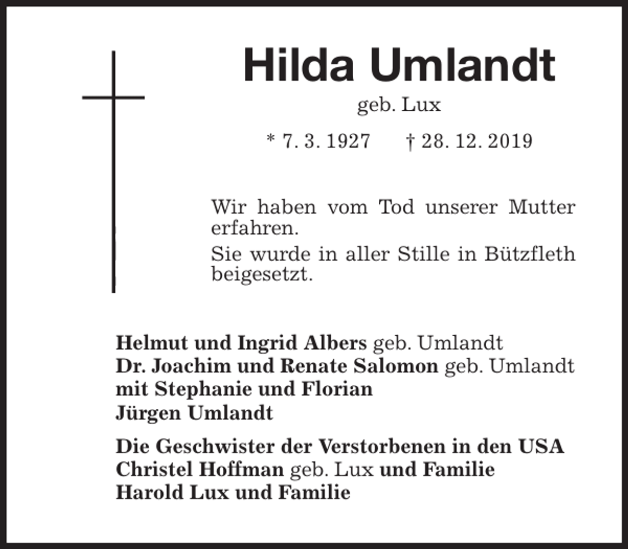 <p>Hilda Umlandt<br />geb. Lux<br />* 7. 3. 1927 † 28. 12. 2019<br />Wir haben vom Tod unserer Mutter<br />erfahren.<br />Sie wurde in aller Stille in Bützfleth<br />beigesetzt.<br />Helmut und Ingrid Albers geb. Umlandt<br />Dr. Joachim und Renate Salomon geb. Umlandt<br />mit Stephanie und Florian<br />Jürgen Umlandt<br />Die Geschwister der Verstorbenen in den USA<br />Christel Hoffman geb. Lux und Familie<br />Harold Lux und Familie</p>