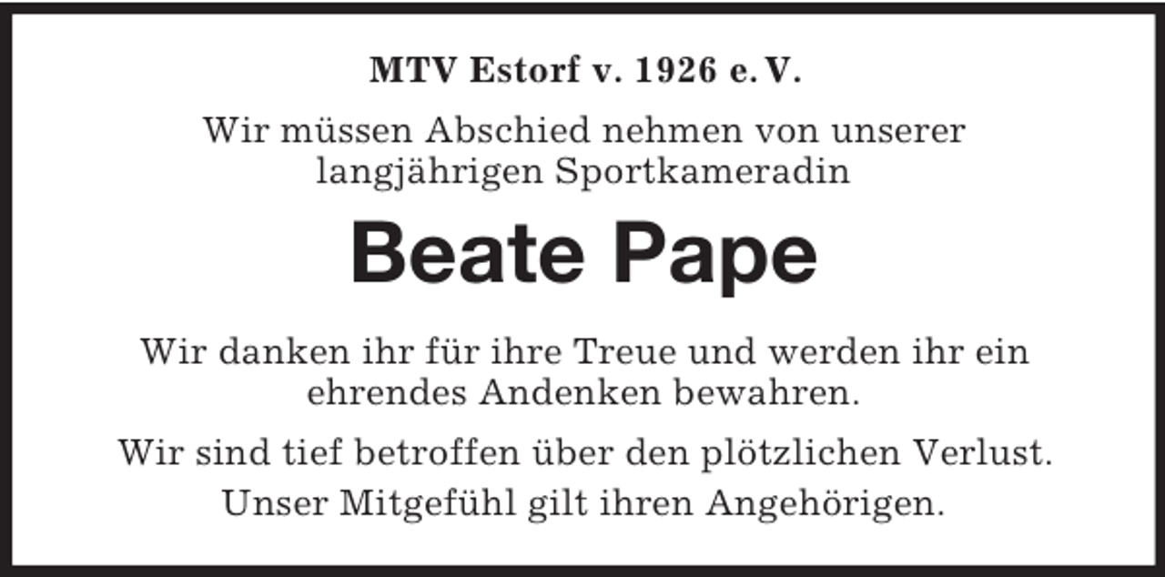 <p>MTV Estorf v. 1926 e. V.<br />Wir müssen Abschied nehmen von unserer<br />langjährigen Sportkameradin<br />Beate Pape<br />Wir danken ihr für ihre Treue und werden ihr ein<br />ehrendes Andenken bewahren.<br />Wir sind tief betroffen über den plötzlichen Verlust.<br />Unser Mitgefühl gilt ihren Angehörigen.</p>
