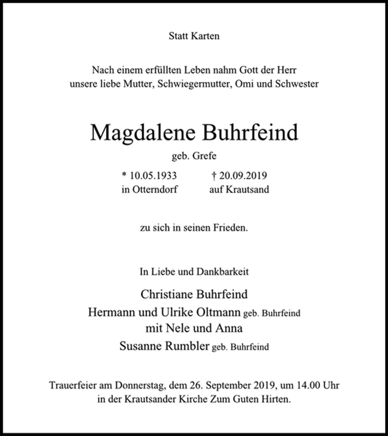 <p>Statt Karten<br />Nach einem erfüllten Leben nahm Gott der Herr<br />unsere liebe Mutter, Schwiegermutter, Omi und Schwester<br />Magdalene Buhrfeind<br />geb. Grefe<br />* 10.05.1933 † 20.09.2019<br />in Otterndorf auf Krautsand<br />zu sich in seinen Frieden.<br />In Liebe und Dankbarkeit<br />Christiane Buhrfeind<br />Hermann und Ulrike Oltmann geb. Buhrfeind<br />mit Nele und Anna<br />Susanne Rumbler geb. Buhrfeind<br />Trauerfeier am Donnerstag, dem 26. September 2019, um 14.00 Uhr<br />in der Krautsander Kirche Zum Guten Hirten.</p>
