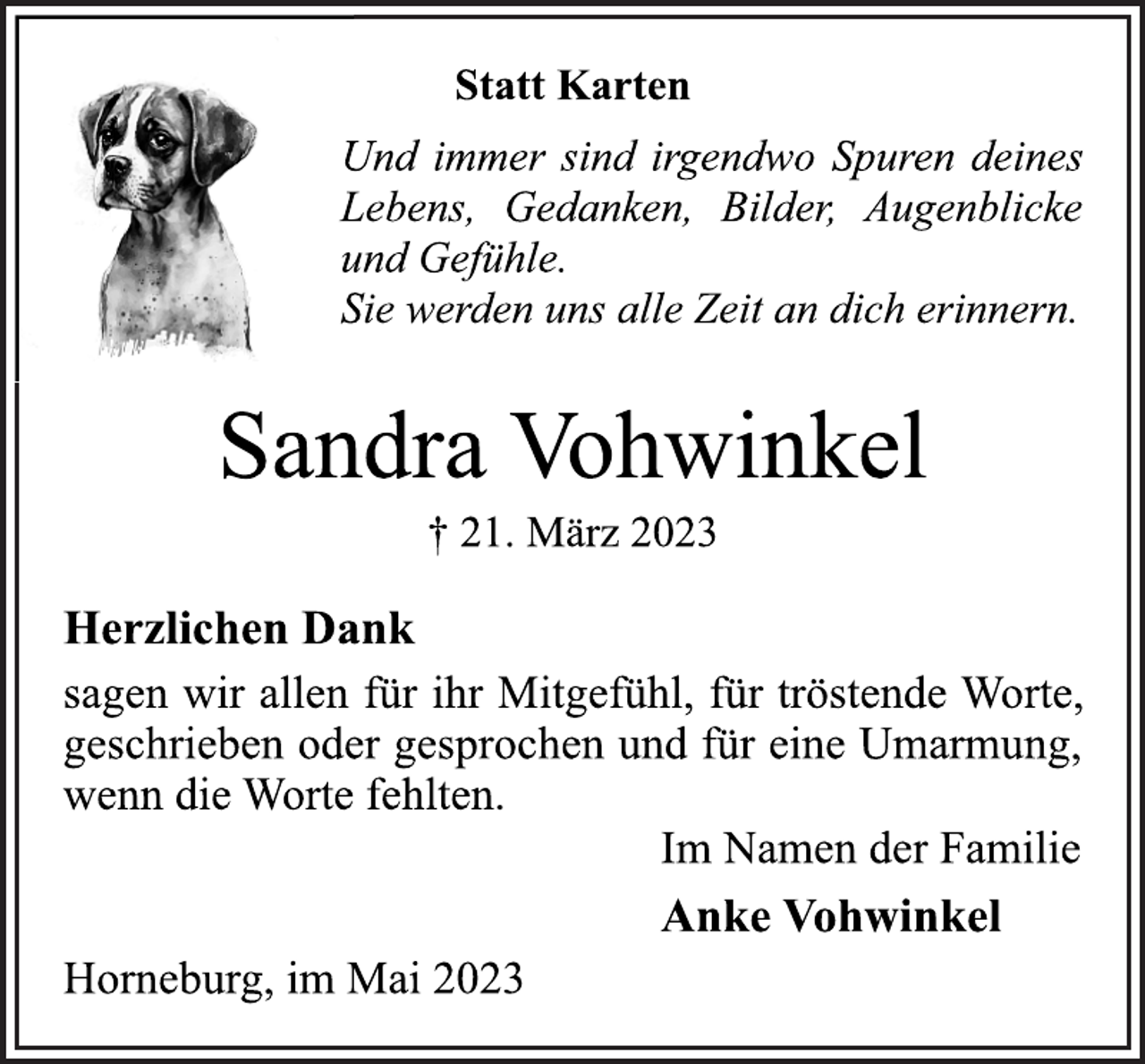 <p>Statt Karten<br />Und immer sind irgendwo Spuren deines<br />Lebens, Gedanken, Bilder, Augenblicke<br />und Gefühle.<br />Sie werden uns alle Zeit an dich erinnern.<br />Sandra Vohwinkel<br />† 21. März 2023<br />Herzlichen Dank<br />sagen wir allen für ihr Mitgefühl, für tröstende Worte,<br />geschrieben oder gesprochen und für eine Umarmung,<br />wenn die Worte fehlten.<br />Im Namen der Familie<br />Anke Vohwinkel<br />Horneburg, im Mai 2023</p>
