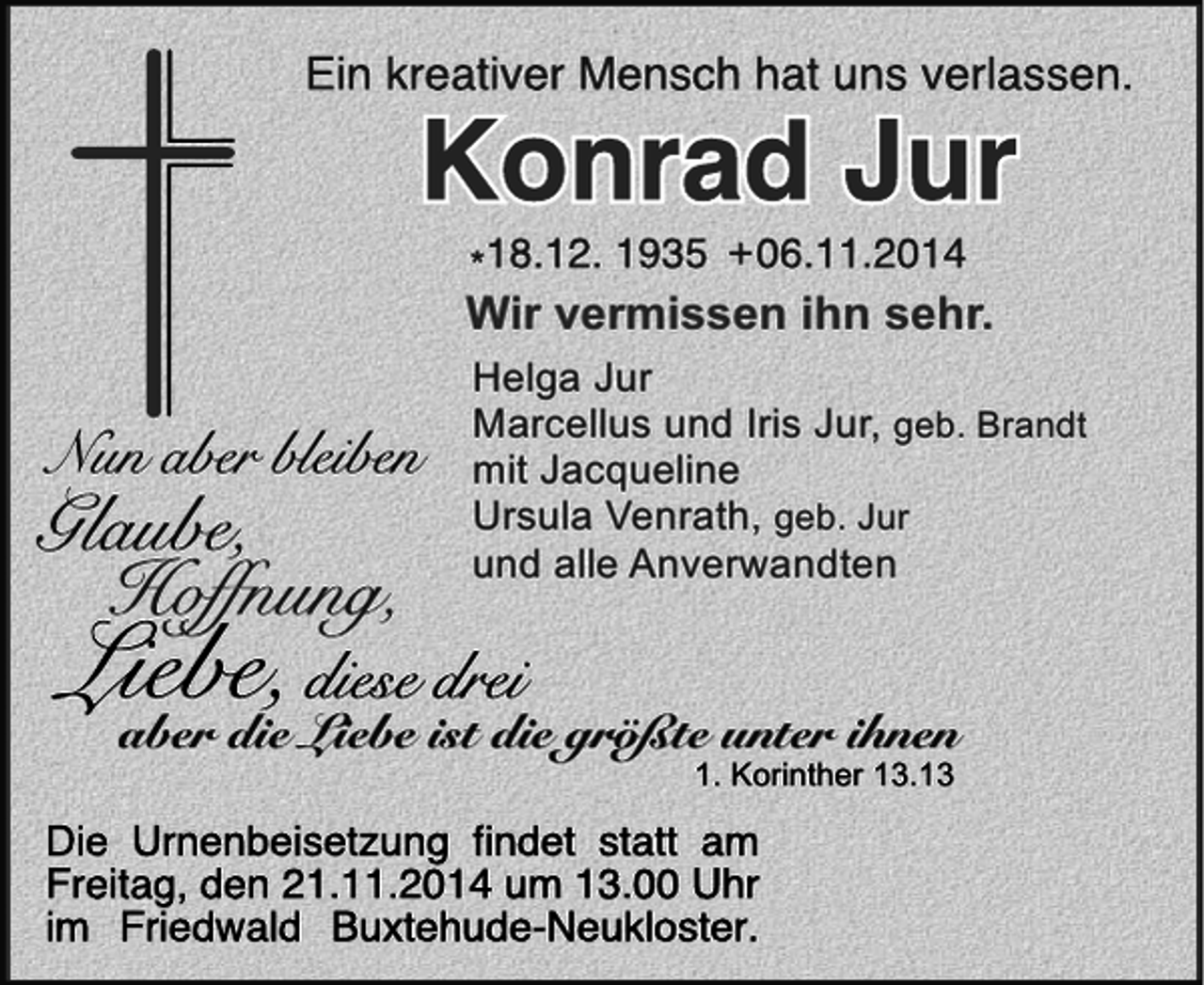 <p>Wir vermissen ihn sehr.<br />Helga Jur<br />Marcellus und Iris Jur, geb. Brandt<br />mit Jacqueline<br />Ursula Venrath, geb. Jur<br />und alle Anverwandten</p>
<p>aber die Liebe ist die größte unter ihnen<br />1. Korinther 13.13</p>