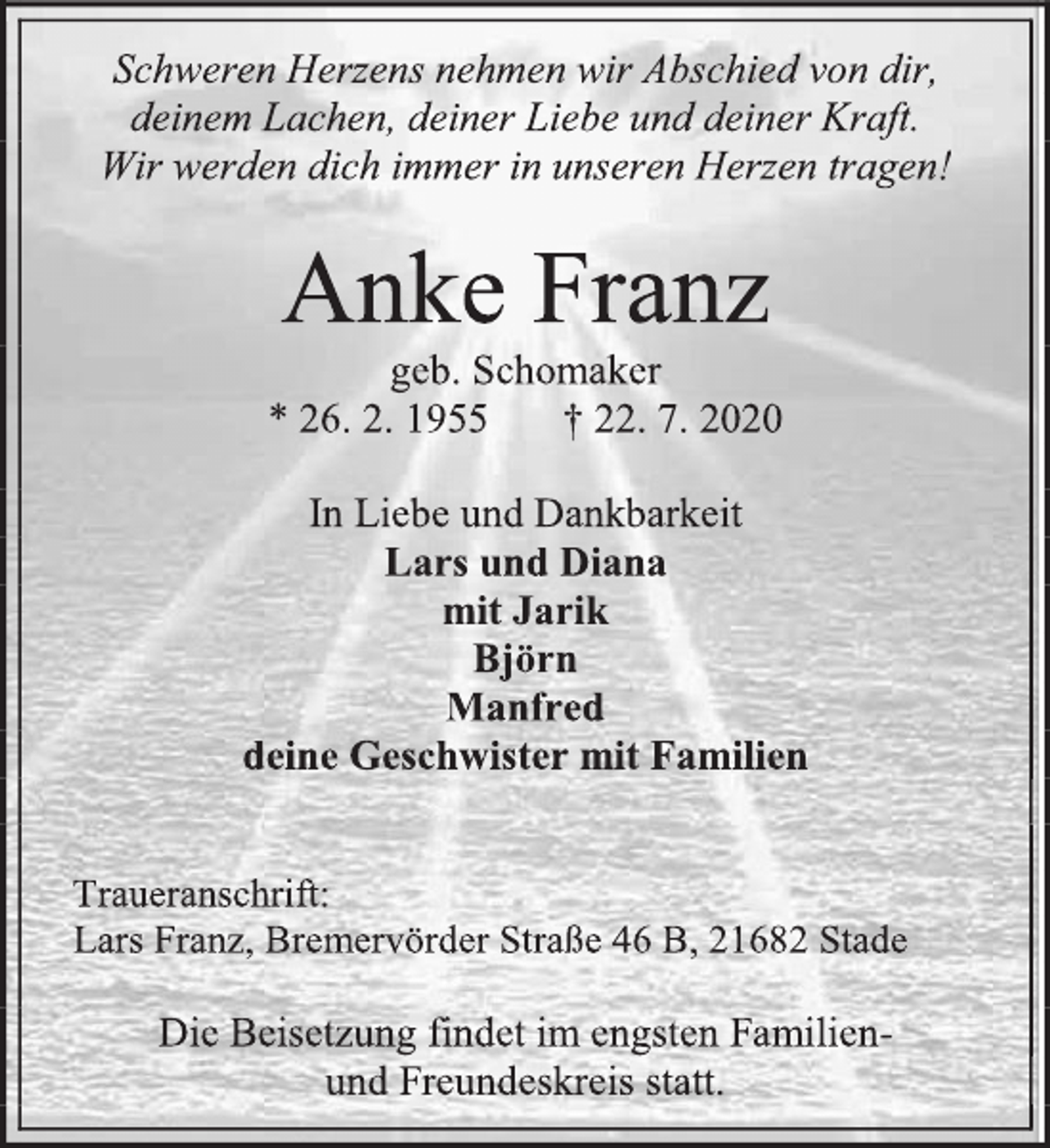 <p>Schweren Herzens nehmen wir Abschied von dir,<br />deinem Lachen, deiner Liebe und deiner Kraft.<br />Wir werden dich immer in unseren Herzen tragen!<br />Anke Franz<br />geb. Schomaker<br />* 26. 2. 1955 † 22. 7. 2020<br />In Liebe und Dankbarkeit<br />Lars und Diana<br />mit Jarik<br />Björn<br />Manfred<br />deine Geschwister mit Familien<br />Traueranschrift:<br />Lars Franz, Bremervörder Straße 46 B, 21682 Stade<br />Die Beisetzung findet im engsten Familien-<br />und Freundeskreis statt.</p>