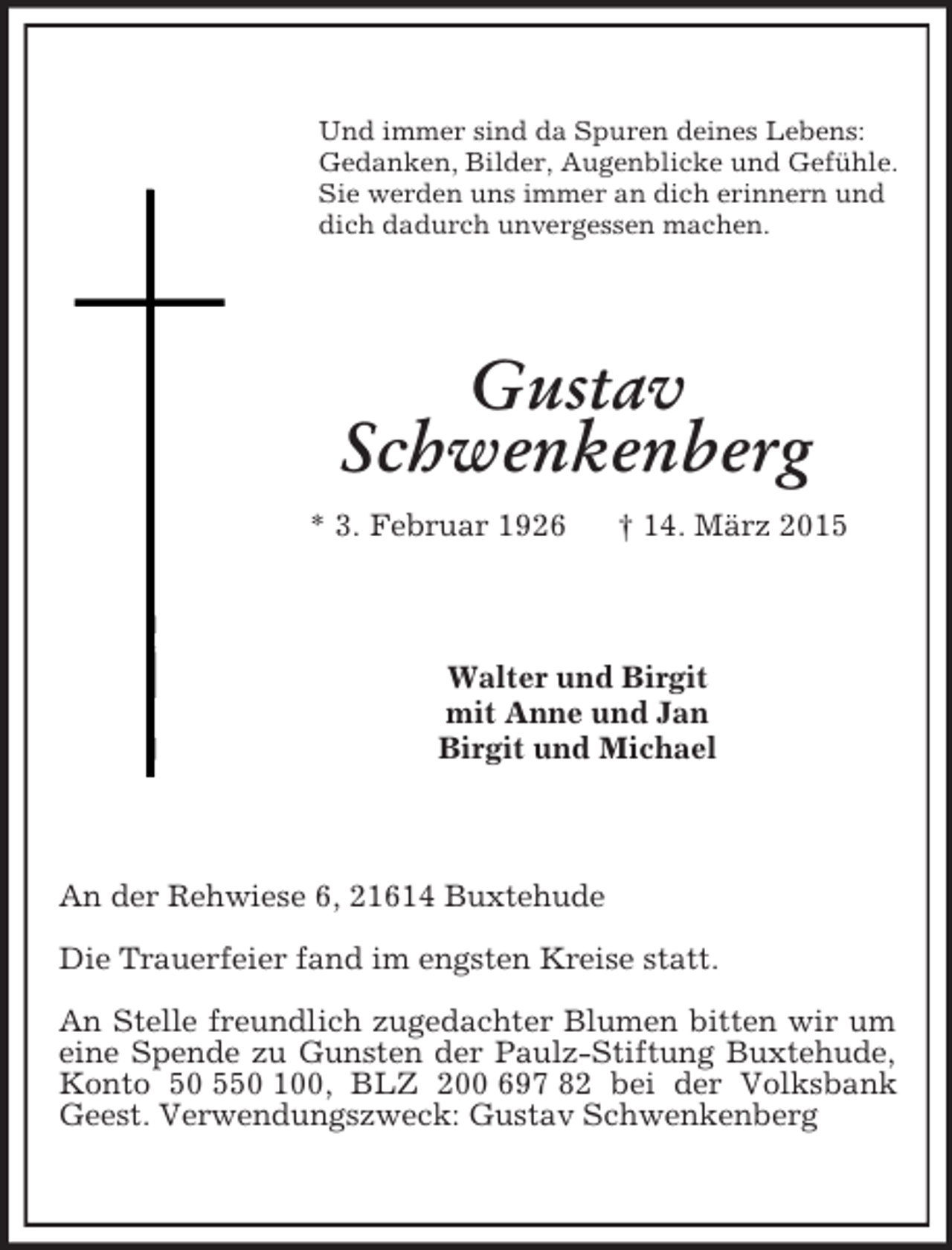 <p>Und immer sind da Spuren deines Lebens:<br />Gedanken, Bilder, Augenblicke und Gefühle.<br />Sie werden uns immer an dich erinnern und<br />dich dadurch unvergessen machen.<br />Gustav<br />Schwenkenberg<br />* 3. Februar 1926 † 14. März 2015<br />Walter und Birgit<br />mit Anne und Jan<br />Birgit und Michael<br />An der Rehwiese 6, 21614 Buxtehude<br />Die Trauerfeier fand im engsten Kreise statt.<br />An Stelle freundlich zugedachter Blumen bitten wir um eine Spende zu Gunsten der Paulz-Stiftung Buxtehude, Konto 50 550 100, BLZ 200 697 82 bei der Volksbank Geest. Verwendungszweck: Gustav Schwenkenberg</p>