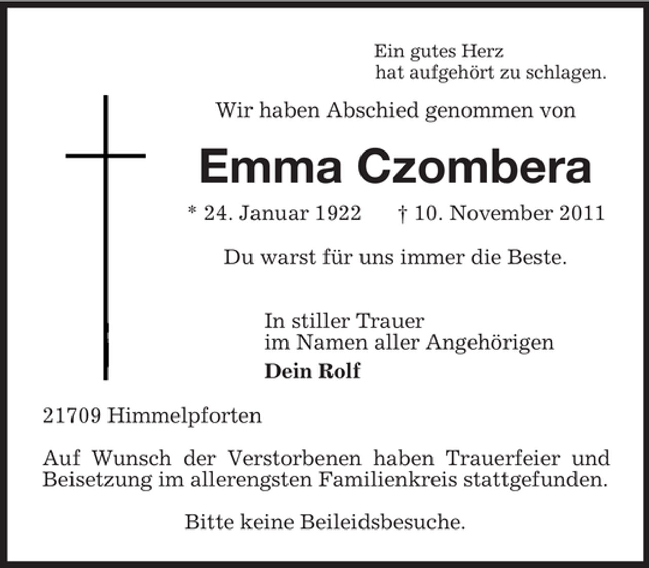 <p>Ein gutes Herz<br />hat aufgehört zu schlagen.<br />Wir haben Abschied genommen von<br />Emma Czombera<br />* 24. Januar 1922 † 10. November 2011<br />Du warst für uns immer die Beste.</p><p>In stiller Trauer<br />im Namen aller Angehörigen<br />Dein Rolf<br />21709 Himmelpforten</p><p>Auf Wunsch der Verstorbenen haben Trauerfeier und<br />Beisetzung im allerengsten Familienkreis stattgefunden.</p><p>Bitte keine Beileidsbesuche.</p>
