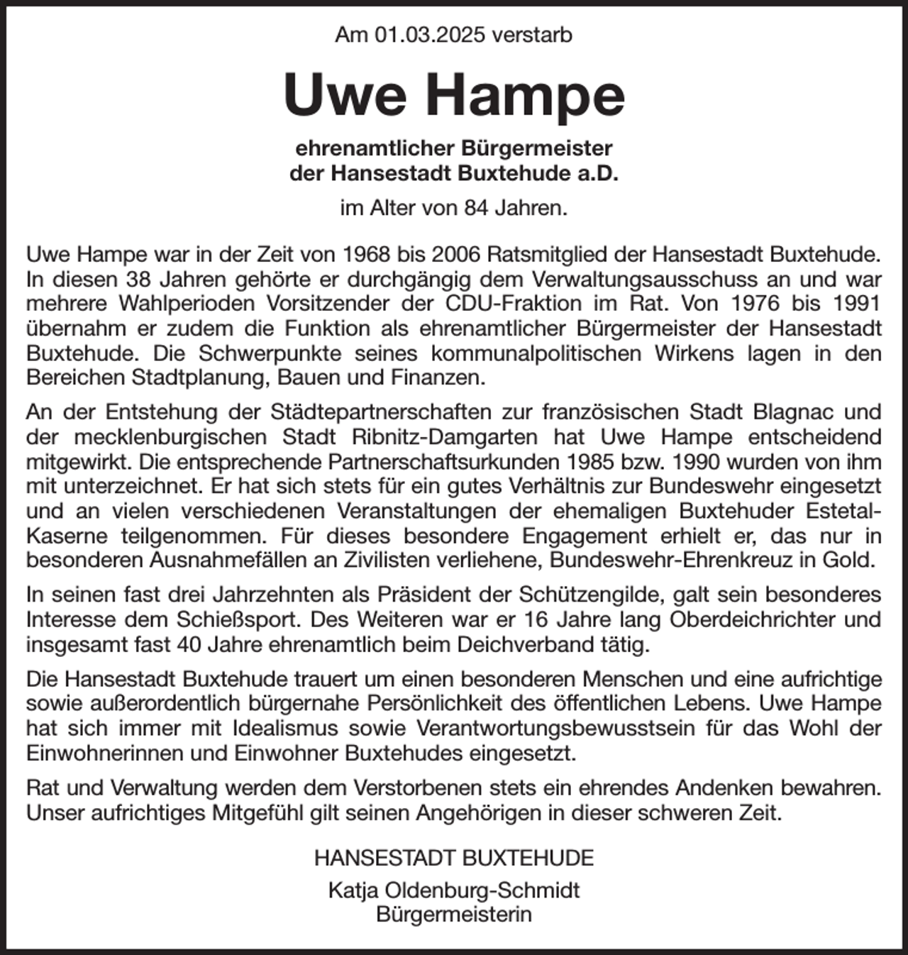 <p>Am 01.03.2025 verstarb<br />Uwe Hampe<br />ehrenamtlicher Bürgermeister<br />der Hansestadt Buxtehude a.D.<br />im Alter von 84 Jahren.<br />Uwe Hampe war in der Zeit von 1968 bis 2006 Ratsmitglied der Hansestadt Buxtehude.<br />In diesen 38 Jahren gehörte er durchgängig dem Verwaltungsausschuss an und war mehrere Wahlperioden Vorsitzender der CDU-Fraktion im Rat. Von 1976 bis 1991 übernahm er zudem die Funktion als ehrenamtlicher Bürgermeister der Hansestadt Buxtehude. Die Schwerpunkte seines kommunalpolitischen Wirkens lagen in den<br />Bereichen Stadtplanung, Bauen und Finanzen.<br />An der Entstehung der Städtepartnerschaften zur französischen Stadt Blagnac und der mecklenburgischen Stadt Ribnitz-Damgarten hat Uwe Hampe entscheidend<br />mitgewirkt. Die entsprechende Partnerschaftsurkunden 1985 bzw. 1990 wurden von ihm<br />mit unterzeichnet. Er hat sich stets für ein gutes Verhältnis zur Bundeswehr eingesetzt und an vielen verschiedenen Veranstaltungen der ehemaligen Buxtehuder Estetal-<br />Kaserne teilgenommen. Für dieses besondere Engagement erhielt er, das nur in<br />besonderen Ausnahmefällen an Zivilisten verliehene, Bundeswehr-Ehrenkreuz in Gold.<br />In seinen fast drei Jahrzehnten als Präsident der Schützengilde, galt sein besonderes Interesse dem Schießsport. Des Weiteren war er 16 Jahre lang Oberdeichrichter und insgesamt fast 40 Jahre ehrenamtlich beim Deichverband tätig.<br />Die Hansestadt Buxtehude trauert um einen besonderen Menschen und eine aufrichtige<br />sowie außerordentlich bürgernahe Persönlichkeit des öffentlichen Lebens. Uwe Hampe<br />hat sich immer mit Idealismus sowie Verantwortungsbewusstsein für das Wohl der Einwohnerinnen und Einwohner Buxtehudes eingesetzt.<br />Rat und Verwaltung werden dem Verstorbenen stets ein ehrendes Andenken bewahren.<br />Unser aufrichtiges Mitgefühl gilt seinen Angehörigen in dieser schweren Zeit.<br />HANSESTADT BUXTEHUDE<br />Katja Oldenburg-Schmidt<br />Bürgermeisterin</p>