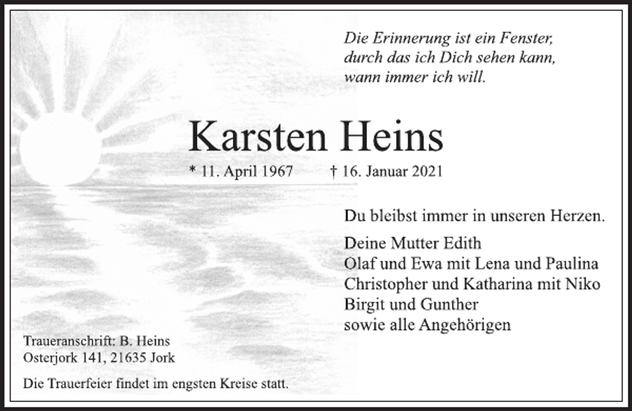 <p>Die Erinnerung ist ein Fenster,<br />durch das ich Dich sehen kann,<br />wann immer ich will.<br />Karsten Heins<br />* 11. April 1967 † 16. Januar 2021<br />Du bleibst immer in unseren Herzen.<br />Deine Mutter Edith<br />Olaf und Ewa mit Lena und Paulina<br />Christopher und Katharina mit Niko<br />Birgit und Gunther<br />sowie alle Angehörigen<br />Traueranschrift: B. Heins<br />Osterjork 141, 21635 Jork<br />Die Trauerfeier findet im engsten Kreise statt.</p>