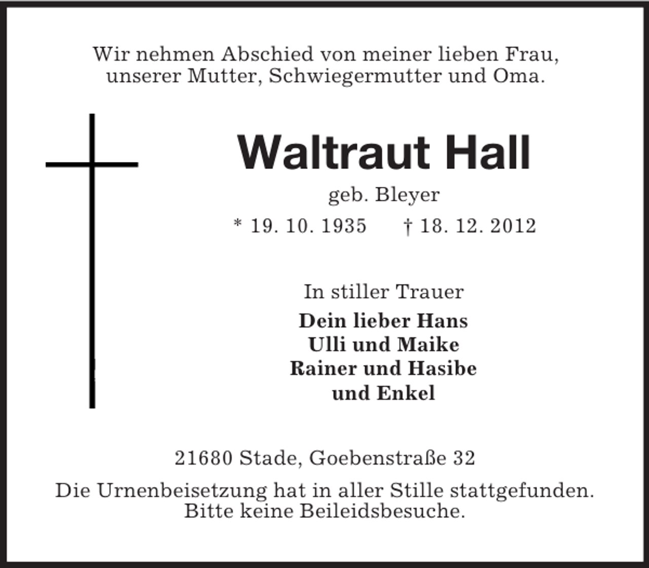 <p>Wir nehmen Abschied von meiner lieben Frau,<br />unserer Mutter, Schwiegermutter und Oma.<br />Waltraut Hall<br />geb. Bleyer<br />* 19. 10. 1935 † 18. 12. 2012<br />In stiller Trauer<br />Dein lieber Hans<br />Ulli und Maike<br />Rainer und Hasibe<br />und Enkel<br />21680 Stade, Goebenstraße 32<br />Die Urnenbeisetzung hat in aller Stille stattgefunden.<br />Bitte keine Beileidsbesuche.</p>
