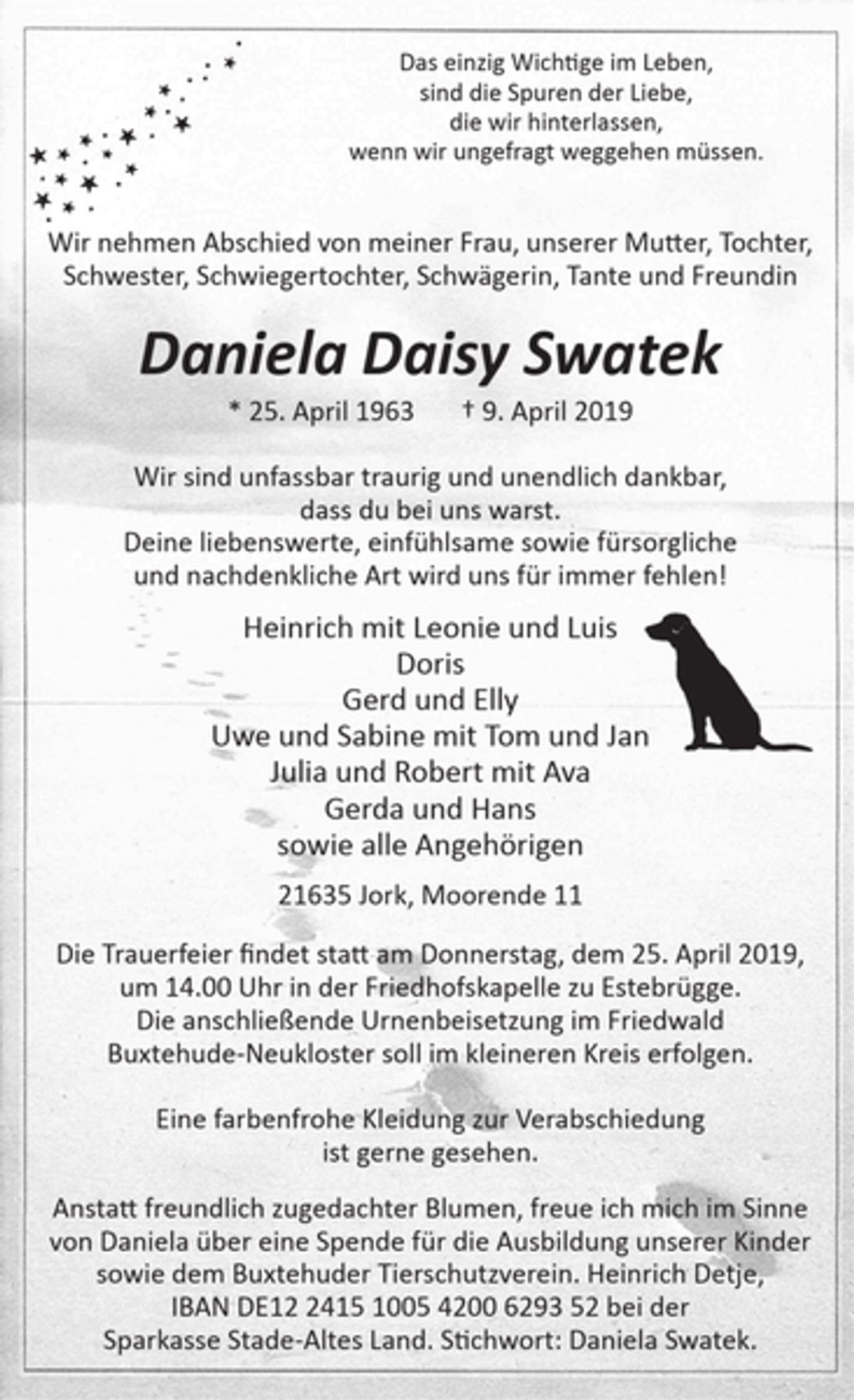 <p>Das einzig Wichtige im Leben,<br />sind die Spuren der Liebe,<br />die wir hinterlassen, wenn wir ungefragt weggehen müssen.</p>
<p>Wir nehmen Abschied von meiner Frau, unserer Mutter, Tochter<br />Schwester, Schwiegertochter, Schwägerin, Tante und Freundin</p>
<p>Daniela Daisy Swatek</p>
<p>* 25. April 1963 + 9. April 2019</p>
<p>Wir sind unfassbar traurig und unendlich dankbar, dass du bei uns warst.<br />Deine liebenswerte, einfühlsame sowie fürsorgliche und<br />nachdenkliche Art wird uns für immer fehlen !</p>
<p>Heinrich mit Leonie und Luis<br />Doris<br />Gerd und Elly<br />Uwe und Sabine mit Tom und Jan<br />Julia und Robert mit Ava</p>
<p>2!635 Jork, Moorende 11</p>
<p>Die Trauerfeier findet statt am Donnerstag, dem 25. April 2019, um 14.00 Uhr in der Friedhofskapelle zu Estebrügge. Die anschließende Urnenbeisetzung im Friedwald Buxtehude-Neukloster soll im kleineren Kreis erfolgen.<br />Eine farbenfrohe Kleidung zur Verabschiedung ist gerne gesehen.<br />Anstatt freundlich zugedachter Blumen, freue ich mich im Sinne von Daniela über eine Spende für die Ausbildung unserer Kinder sowie dem Buxtehuder Tierschutzverein. Heinrich Detje, IBAN DE12 2415 1005 4200629352 bei der Sparkasse Stade-Altes Land. Stichwort: Daniela Swatek.</p>