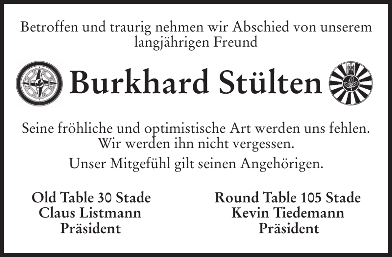 <p>Betroffen und traurig nehmen wir Abschied von unserem<br />langjährigen Freund<br />Burkhard Stülten<br />Seine fröhliche und optimistische Art werden uns fehlen.<br />Wir werden ihn nicht vergessen.<br />Unser Mitgefühl gilt seinen Angehörigen.<br />Old Table 30 Stade Round Table 105 Stade<br />Claus Listmann Kevin Tiedemann<br />Präsident Präsident</p>