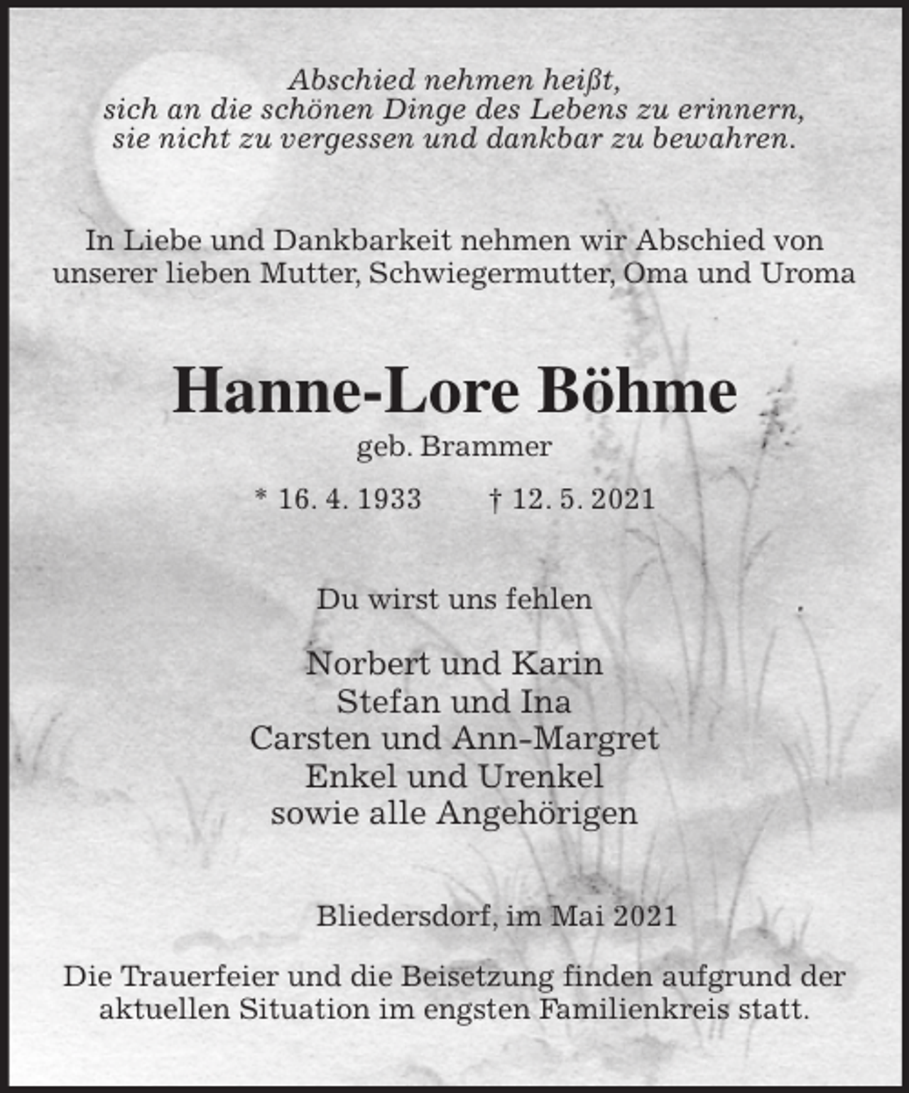 <p>Abschied nehmen heißt,<br />sich an die schönen Dinge des Lebens zu erinnern,<br />sie nicht zu vergessen und dankbar zu bewahren.<br />In Liebe und Dankbarkeit nehmen wir Abschied von<br />unserer lieben Mutter, Schwiegermutter, Oma und Uroma<br />Hanne-Lore Böhme<br />geb. Brammer<br />* 16. 4. 1933 † 12. 5. 2021<br />Du wirst uns fehlen</p>
<p>Norbert und Karin<br />Stefan und Ina<br />Carsten und Ann-Margret<br />Enkel und Urenkel<br />sowie alle Angehörigen<br />Bliedersdorf, im Mai 2021</p>
<p>Die Trauerfeier und die Beisetzung finden aufgrund der<br />aktuellen Situation im engsten Familienkreis statt.</p>
