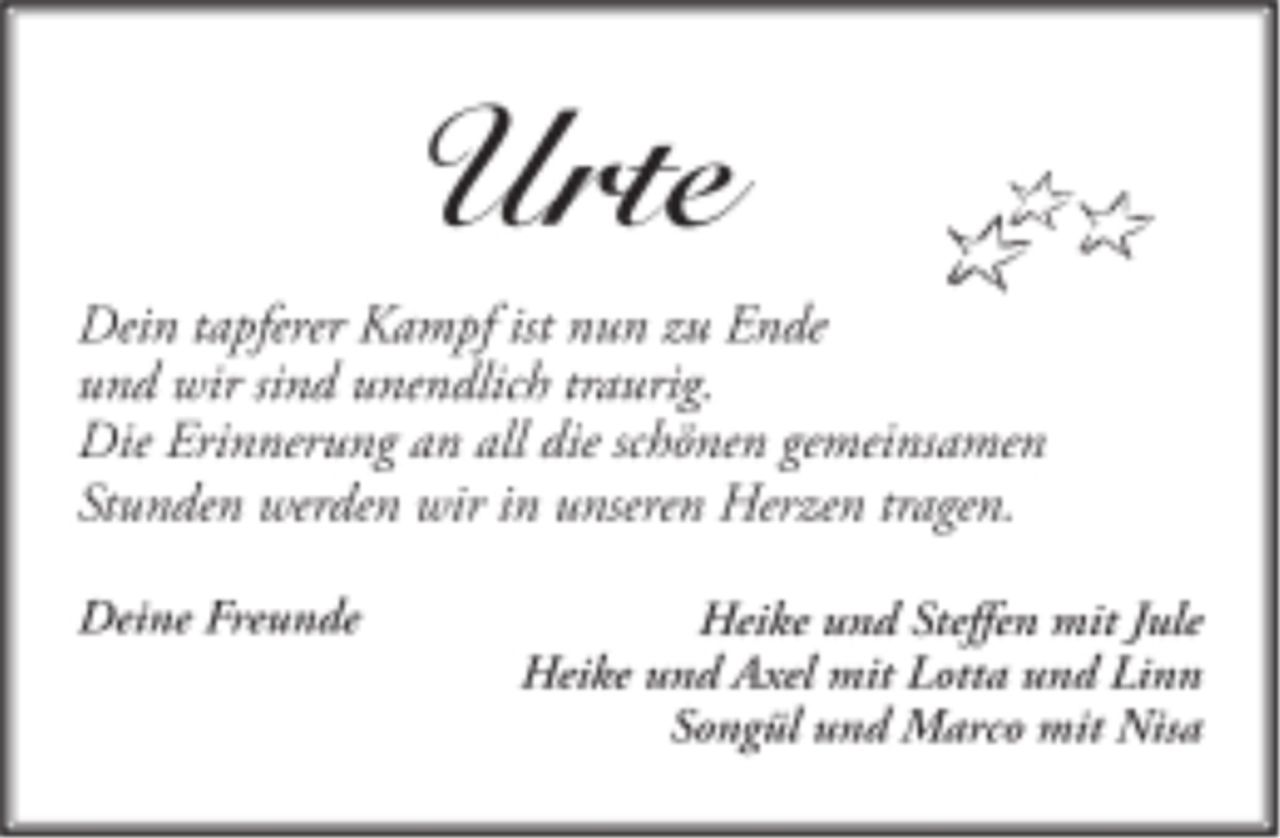 <p>Urte<br />Dein tapferer Kampf ist nun zu Ende<br />und wir sind unendlich traurig.<br />Die Erinnerung an all die schönen gemeinsamen<br />Stunden werden wir in unseren Herzen tragen.</p><p>Deine Freunde<br />Heike und Steffen mit Jule<br />Heike und Axel mit Lotta und Linn<br />Songül und Marco mit Nisa</p>