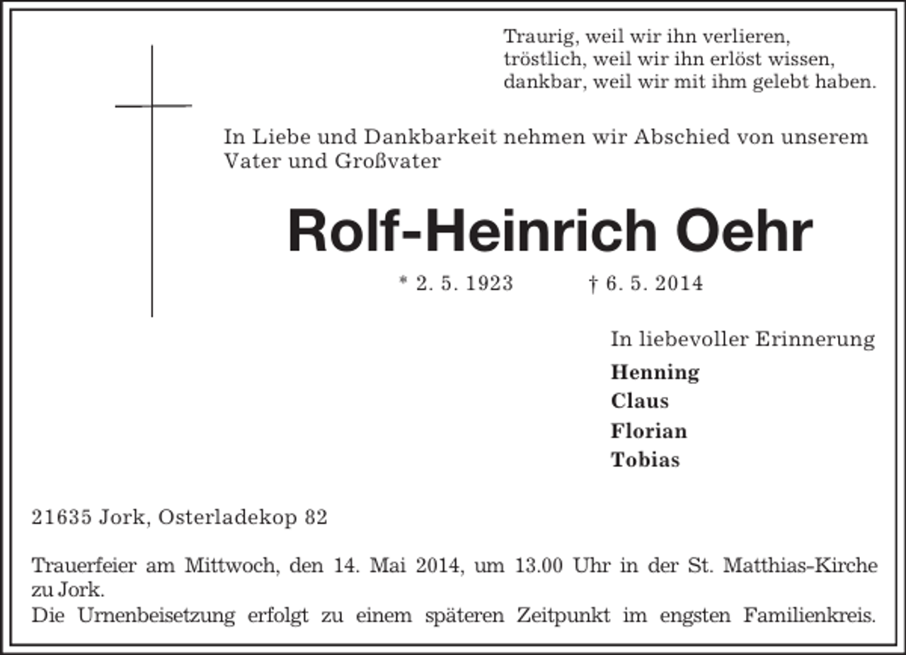 <p>Traurig, weil wir ihn verlieren,<br />tröstlich, weil wir ihn erlöst wissen,<br />dankbar, weil wir mit ihm gelebt haben.<br />In Liebe und Dankbarkeit nehmen wir Abschied von unserem Vater und Großvater<br />Rolf-Heinrich Oehr<br />* 2. 5. 1923 † 6. 5. 2014<br />In liebevoller Erinnerung<br />Henning<br />Claus<br />Florian<br />Tobias<br />21635 Jork, Osterladekop 82</p><p>Trauerfeier am Mittwoch, den 14. Mai 2014, um 13.00 Uhr in der St. Matthias-Kirche<br />zu Jork.<br />Die Urnenbeisetzung erfolgt zu einem späteren Zeitpunkt im engsten Familienkreis.</p>