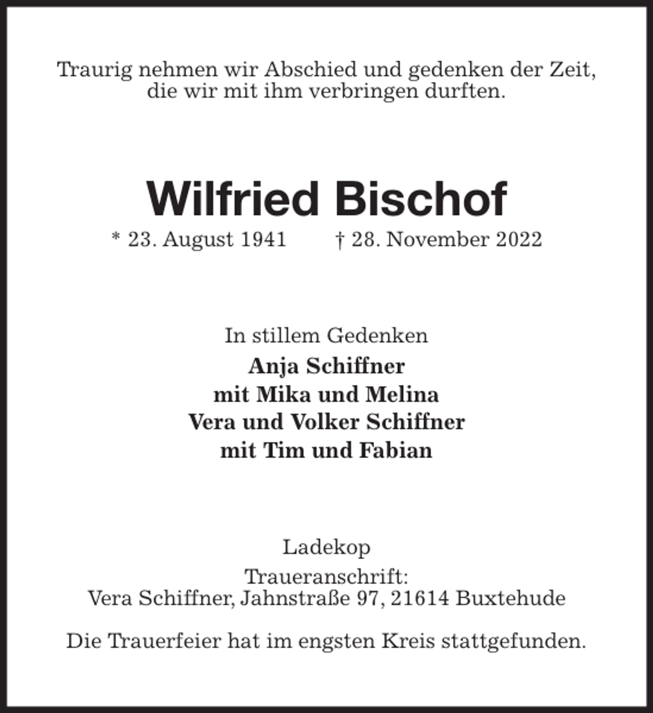 <p>Traurig nehmen wir Abschied und gedenken der Zeit,<br />die wir mit ihm verbringen durften.<br />Wilfried Bischof<br />* 23. August 1941 † 28. November 2022<br />In stillem Gedenken<br />Anja Schiffner<br />mit Mika und Melina<br />Vera und Volker Schiffner<br />mit Tim und Fabian<br />Ladekop<br />Traueranschrift:<br />Vera Schiffner, Jahnstraße 97, 21614 Buxtehude</p><p>Die Trauerfeier hat im engsten Kreis stattgefunden.</p>