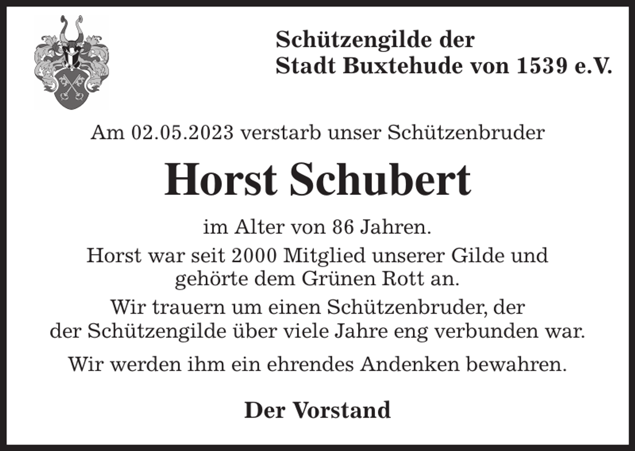 <p>Schützengilde der<br />Stadt Buxtehude von 1539 e.V.</p><p>Am 02.05.2023 verstarb unser Schützenbruder<br />Horst Schubert<br />im Alter von 86 Jahren.<br />Horst war seit 2000 Mitglied unserer Gilde und<br />gehörte dem Grünen Rott an.<br />Wir trauern um einen Schützenbruder, der<br />der Schützengilde über viele Jahre eng verbunden war.<br />Wir werden ihm ein ehrendes Andenken bewahren.<br />Der Vorstand</p>