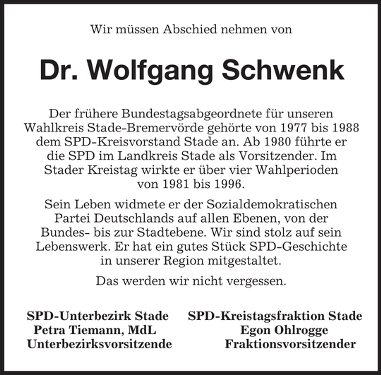 <p>Wir müssen Abschied nehmen von<br />Dr. Wolfgang Schwenk<br />Der frühere Bundestagsabgeordnete für unseren<br />Wahlkreis Stade-Bremervörde gehörte von 1977 bis 1988 dem SPD-Kreisvorstand Stade an. Ab 1980 führte er<br />die SPD im Landkreis Stade als Vorsitzender. Im<br />Stader Kreistag wirkte er über vier Wahlperioden<br />von 1981 bis 1996.<br />Sein Leben widmete er der Sozialdemokratischen<br />Partei Deutschlands auf allen Ebenen, von der<br />Bundes- bis zur Stadtebene. Wir sind stolz auf sein<br />Lebenswerk. Er hat ein gutes Stück SPD-Geschichte<br />in unserer Region mitgestaltet.<br />Das werden wir nicht vergessen.<br />SPD-Unterbezirk Stade SPD-Kreistagsfraktion Stade<br />Petra Tiemann, MdL Egon Ohlrogge<br />Unterbezirksvorsitzende Fraktionsvorsitzender</p>