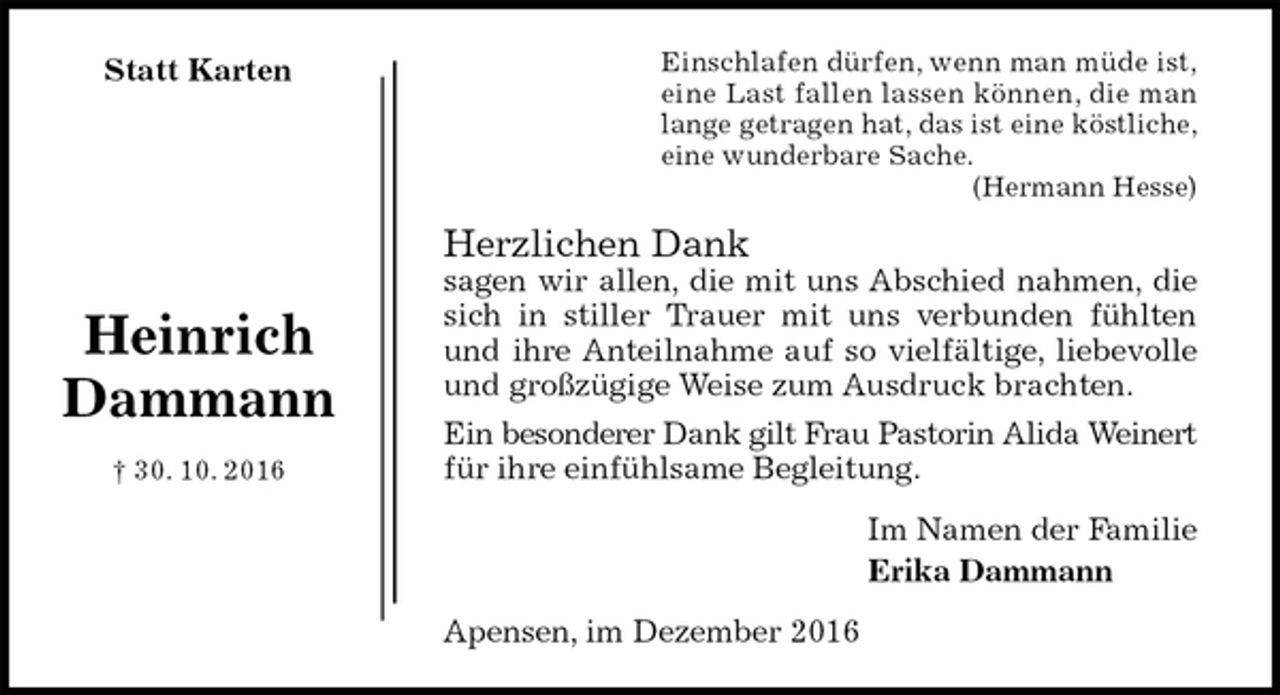 <p>Einschlafen dürfen, wenn man müde ist,<br />eine Last fallen lassen können, die man<br />lange getragen hat, das ist eine köstliche,<br />eine wunderbare Sache.<br />(Hermann Hesse)<br />Herzlichen Dank<br />sagen wir allen, die mit uns Abschied nahmen, die<br />sich in stiller Trauer mit uns verbunden fühlten<br />und ihre Anteilnahme auf so vielfältige, liebevolle<br />und großzügige Weise zum Ausdruck brachten.<br />Ein besonderer Dank gilt Frau Pastorin Alida Weinert<br />für ihre einfühlsame Begleitung.<br />Im Namen der Familie<br />Erika Dammann<br />Apensen, im Dezember 2016<br />Heinrich<br />Dammann<br />† 30. 10. 2016<br />Statt Karten</p>