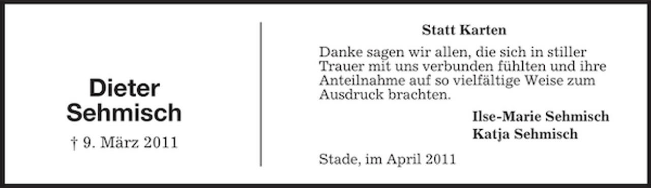 <p>Statt Karten Danke sagen wir allen, die sich in stiller Trauer mit uns verbunden fühlten und ihre Anteilnahme auf so vielfältige Weise zum Ausdruck brachten. Ilse-Marie Sehmisch Katja Sehmisch Stade, im April 2011</p>
<p>Dieter Sehmisch<br />† 9. März 2011</p>