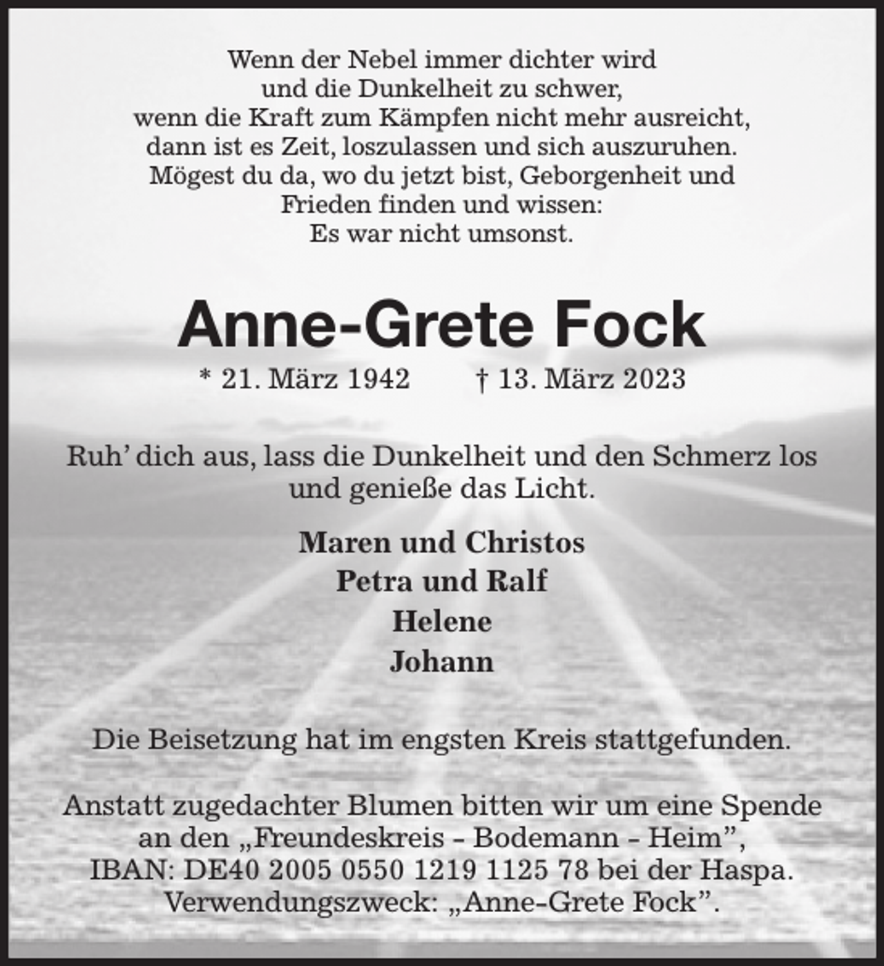 <p>Wenn der Nebel immer dichter wird<br />und die Dunkelheit zu schwer,<br />wenn die Kraft zum Kämpfen nicht mehr ausreicht,<br />dann ist es Zeit, loszulassen und sich auszuruhen.<br />Mögest du da, wo du jetzt bist, Geborgenheit und<br />Frieden finden und wissen:<br />Es war nicht umsonst.<br />Anne-Grete Fock<br />* 21. März 1942 † 13. März 2023<br />Ruh' dich aus, lass die Dunkelheit und den Schmerz los<br />und genieße das Licht.<br />Maren und Christos<br />Petra und Ralf<br />Helene<br />Johann<br />Die Beisetzung hat im engsten Kreis stattgefunden.</p><p>Anstatt zugedachter Blumen bitten wir um eine Spende<br />an den „Freundeskreis - Bodemann - Heim”,<br />IBAN: DE40 2005 0550 1219 1125 78 bei der Haspa.<br />Verwendungszweck: „Anne-Grete Fock”.</p>
