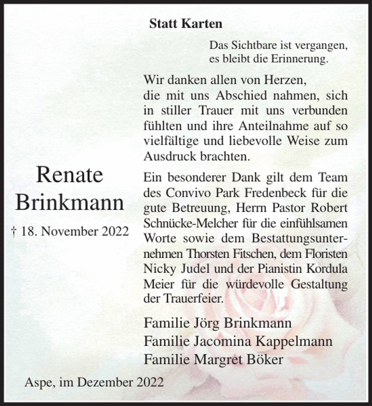 <p>Statt Karten<br />Das Sichtbare ist vergangen,<br />es bleibt die Erinnerung.<br />Wir danken allen von Herzen,<br />die mit uns Abschied nahmen, sich in stiller Trauer mit uns verbunden fühlten und ihre Anteilnahme auf so vielfältige und liebevolle Weise zum Ausdruck brachten.<br />Ein besonderer Dank gilt dem Team des Convivo Park Fredenbeck für die gute Betreuung, Herrn Pastor Robert Schnücke-Melcher für die einfühlsamen<br />Worte sowie dem Bestattungsunternehmen Thorsten Fitschen, dem Floristen<br />Nicky Judel und der Pianistin Kordula Meier für die würdevolle Gestaltung der Trauerfeier.<br />Familie Jörg Brinkmann<br />Familie Jacomina Kappelmann<br />Familie Margret Böker<br />Aspe, im Dezember 2022</p><p>Renate<br />Brinkmann</p><p>† 18. November 2022</p>