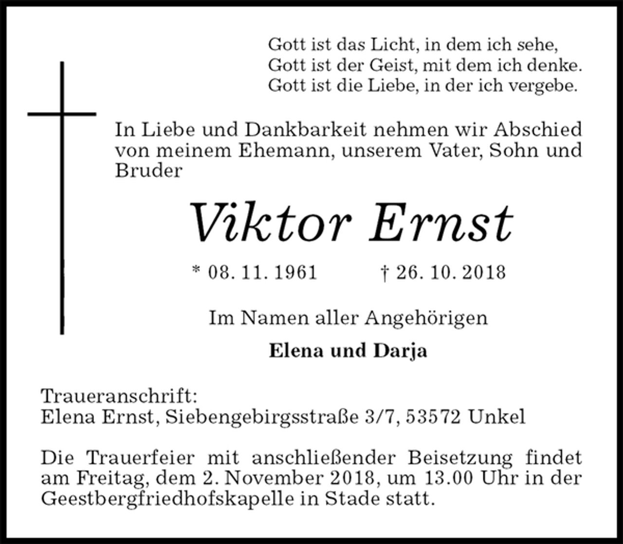 <p>Gott ist das Licht, in dem ich sehe,<br />Gott ist der Geist, mit dem ich denke.<br />Gott ist die Liebe, in der ich vergebe.<br />In Liebe und Dankbarkeit nehmen wir Abschied von meinem Ehemann, unserem Vater, Sohn und Bruder<br />Viktor Ernst<br />* 08. 11. 1961 † 26. 10. 2018<br />Im Namen aller Angehörigen<br />Elena und Darja<br />Traueranschrift:<br />Elena Ernst, Siebengebirgsstraße 3/7, 53572 Unkel</p><p>Die Trauerfeier mit anschließender Beisetzung findet am Freitag, dem 2. November 2018, um 13.00 Uhr in der Geestbergfriedhofskapelle in Stade statt.</p>
