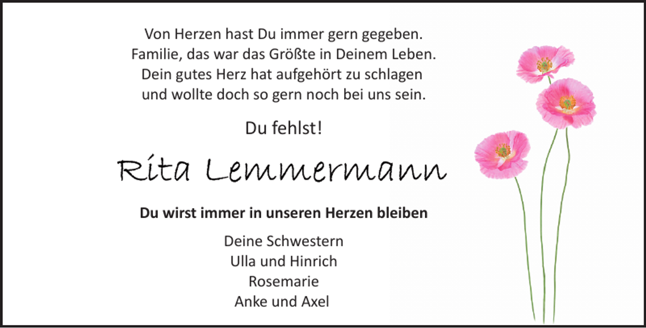 <p>Von Herzen hast Du immer gern gegeben.<br />Familie, das war das Größte in Deinem Leben.<br />Dein gutes Herz hat aufgehört zu schlagen<br />und wollte doch so gern noch bei uns sein.</p><p>Du fehlst!</p><p>Du wirst immer in unseren Herzen bleiben<br />Deine Schwestern<br />Ulla und Hinrich<br />Rosemarie<br />Anke und Axel</p>